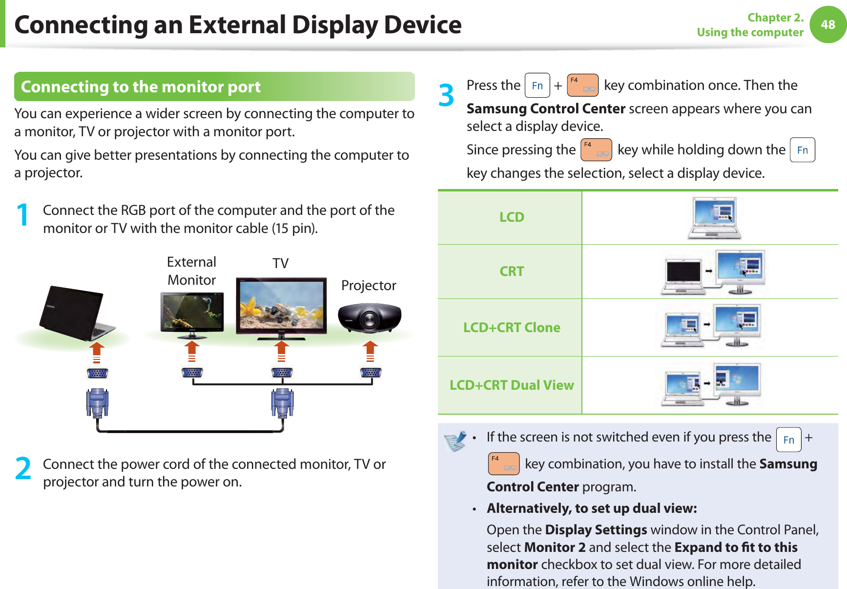 48Chapter 2. Using the computer Connecting to the monitor portYou can experience a wider screen by connecting the computer to a monitor, TV or projector with a monitor port.You can give better presentations by connecting the computer to a projector.1  Connect the RGB port of the computer and the port of the monitor or TV with the monitor cable (15 pin).External MonitorTVProjector2  Connect the power cord of the connected monitor, TV or projector and turn the power on.3 Press the   +   key combination once. Then the Samsung Control Center screen appears where you can select a display device.Since pressing the   key while holding down the   key changes the selection, select a display device.LCDCRTLCD+CRT CloneLCD+CRT  Dual ViewIf the screen is not switched even if you press the t   +  key combination, you have to install the Samsung Control Center program.Alternatively, to set up dual view:t  Open the Display Settings window in the Control Panel, select Monitor 2 and select the Expand to ﬁ t to this monitor checkbox to set dual view. For more detailed information, refer to the Windows online help.Connecting an External Display Device