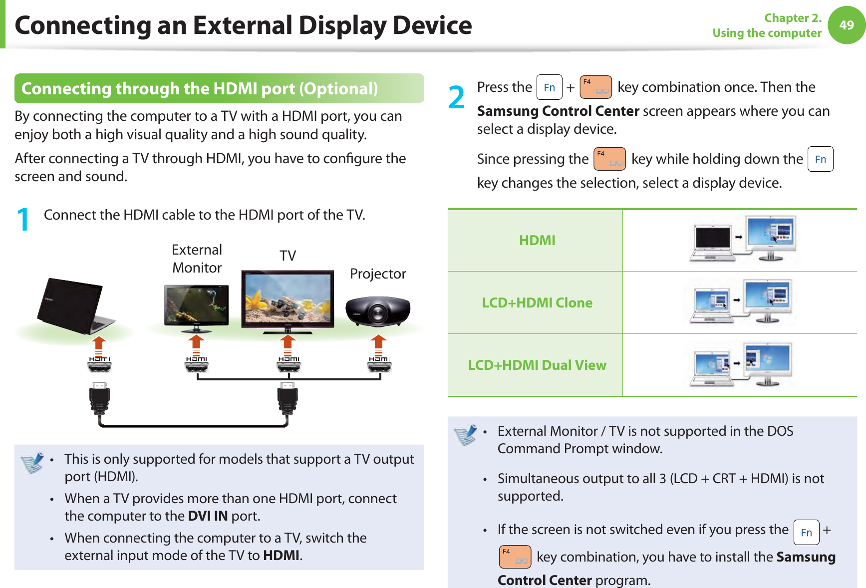 49Chapter 2. Using the computerConnecting through the HDMI port (Optional)By connecting the computer to a TV with a HDMI port, you can enjoy both a high visual quality and a high sound quality.After connecting a TV through HDMI, you have to conﬁ gure the screen and sound.1  Connect the HDMI cable to the HDMI port of the TV.External Monitor TVProjectorThis is only supported for models that support a TV output t port (HDMI).When a TV provides more than one HDMI port, connect t the computer to the DVI IN port.When connecting the computer to a TV, switch the t external input mode of the TV to HDMI.2 Press the   +   key combination once. Then the Samsung Control Center screen appears where you can select a display device.Since pressing the   key while holding down the   key changes the selection, select a display device.HDMILCD+HDMI CloneLCD+HDMI Dual ViewExternal Monitor / TV is not supported in the DOS t Command Prompt window.Simultaneous output to all 3 (LCD + CRT + HDMI) is not t supported.If the screen is not switched even if you press the t  +  key combination, you have to install the Samsung Control Center program.Connecting an External Display Device