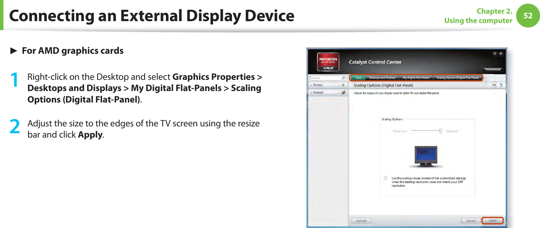 52Chapter 2. Using the computerConnecting an External Display Device► For AMD graphics cards1  Right-click on the Desktop and select Graphics Properties &gt; Desktops and Displays &gt; My Digital Flat-Panels &gt; Scaling Options (Digital Flat-Panel).2  Adjust the size to the edges of the TV screen using the resize bar and click Apply.