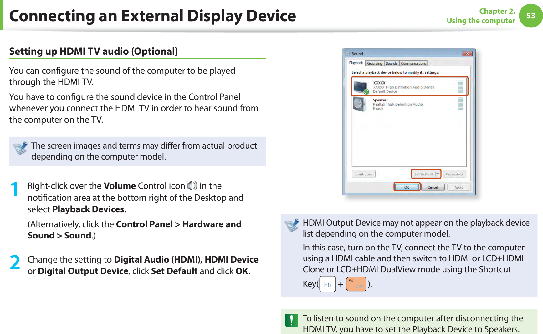 53Chapter 2. Using the computerSetting up HDMI TV audio (Optional)You can conﬁ gure the sound of the computer to be played through the HDMI TV. You have to conﬁ gure the sound device in the Control Panel whenever you connect the HDMI TV in order to hear sound from the computer on the TV.The screen images and terms may diﬀ er from actual product depending on the computer model.1  Right-click over the Volume Control icon   in the notiﬁ cation area at the bottom right of the Desktop and select Playback Devices.(Alternatively, click the Control Panel &gt; Hardware and Sound &gt; Sound.)2  Change the setting to Digital Audio (HDMI), HDMI Device or Digital Output Device, click Set Default and click OK.HDMI Output Device may not appear on the playback device list depending on the computer model. In this case, turn on the TV, connect the TV to the computer using a HDMI cable and then switch to HDMI or LCD+HDMI Clone or LCD+HDMI DualView mode using the Shortcut Key(  +  ).To listen to sound on the computer after disconnecting the HDMI TV, you have to set the Playback Device to Speakers.Connecting an External Display Device
