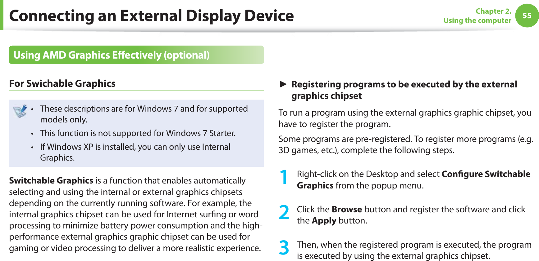 55Chapter 2. Using the computerConnecting an External Display DeviceUsing AMD Graphics Eﬀ ectively (optional)For Swichable GraphicsThese descriptions are for Windows 7 and for supported t models only.This function is not supported for Windows 7 Starter.t If Windows XP is installed, you can only use Internal t Graphics.Switchable Graphics is a function that enables automatically selecting and using the internal or external graphics chipsets depending on the currently running software. For example, the internal graphics chipset can be used for Internet surﬁ ng or word processing to minimize battery power consumption and the high-performance external graphics graphic chipset can be used for gaming or video processing to deliver a more realistic experience.► Registering programs to be executed by the external graphics chipsetTo run a program using the external graphics graphic chipset, you have to register the program. Some programs are pre-registered. To register more programs (e.g. 3D games, etc.), complete the following steps. 1  Right-click on the Desktop and select Conﬁ gure Switchable Graphics from the popup menu.2 Click the Browse button and register the software and click the Apply button. 3  Then, when the registered program is executed, the program is executed by using the external graphics chipset.