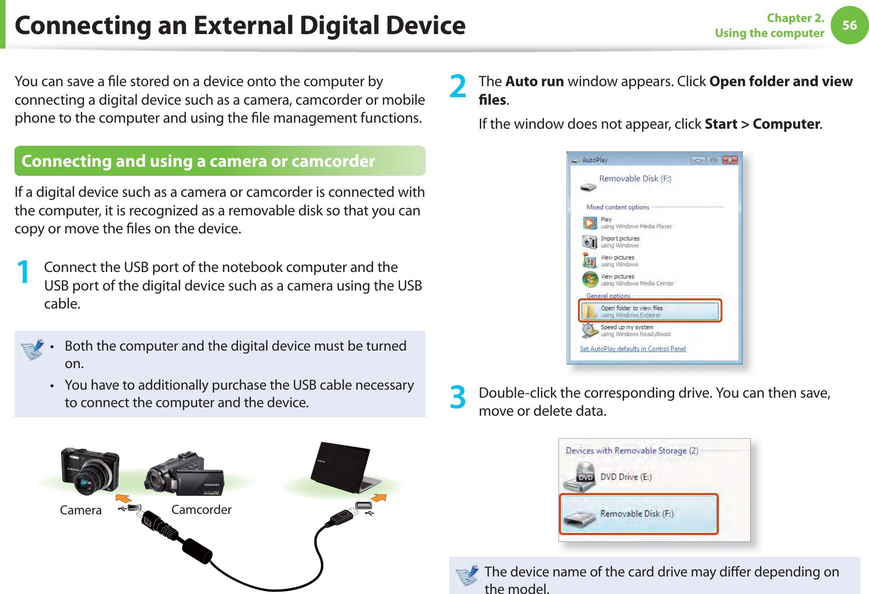 56Chapter 2. Using the computerConnecting an External Digital DeviceYou can save a ﬁ le stored on a device onto the computer by connecting a digital device such as a camera, camcorder or mobile phone to the computer and using the ﬁ le management functions.Connecting and using a camera or camcorderIf a digital device such as a camera or camcorder is connected with the computer, it is recognized as a removable disk so that you can copy or move the ﬁ les on the device.1  Connect the USB port of the notebook computer and the USB port of the digital device such as a camera using the USB cable.Both the computer and the digital device must be turned t on. You have to additionally purchase the USB cable necessary t to connect the computer and the device.Camera Camcorder2 The Auto run window appears. Click Open folder and view ﬁ les.If the window does not appear, click Start &gt; Computer.3  Double-click the corresponding drive. You can then save, move or delete data.The device name of the card drive may diﬀ er depending on the model.