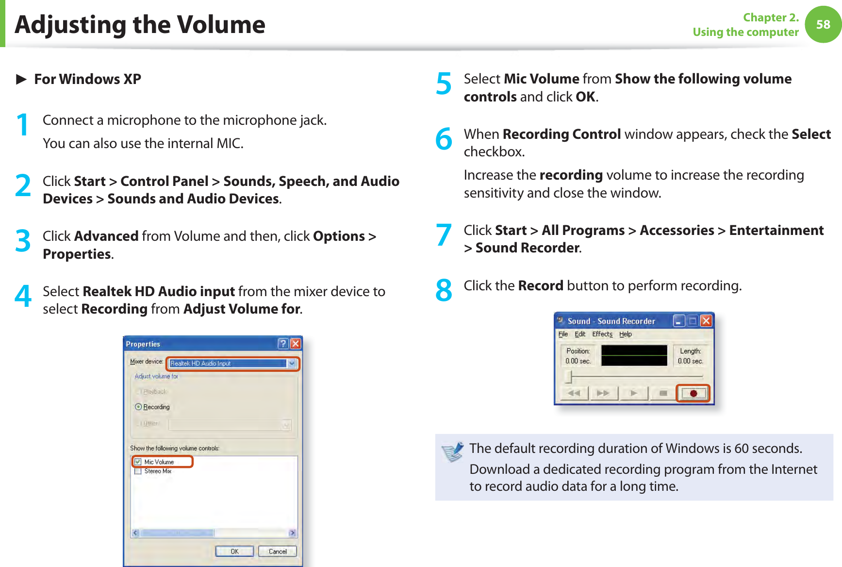 58Chapter 2. Using the computer► For Windows XP1  Connect a microphone to the microphone jack.You can also use the internal MIC.2 Click Start &gt; Control Panel &gt; Sounds, Speech, and Audio Devices &gt; Sounds and Audio Devices.3 Click Advanced from Volume and then, click Options &gt; Properties.4 Select Realtek HD Audio input from the mixer device to select Recording from Adjust Volume for.5 Select Mic Volume from Show the following volume controls and click OK.6 When Recording Control window appears, check the Select checkbox.Increase the recording volume to increase the recording sensitivity and close the window.7 Click Start &gt; All Programs &gt; Accessories &gt; Entertainment &gt; Sound Recorder.8 Click the Record button to perform recording.The default recording duration of Windows is 60 seconds.Download a dedicated recording program from the Internet to record audio data for a long time.Adjusting the Volume
