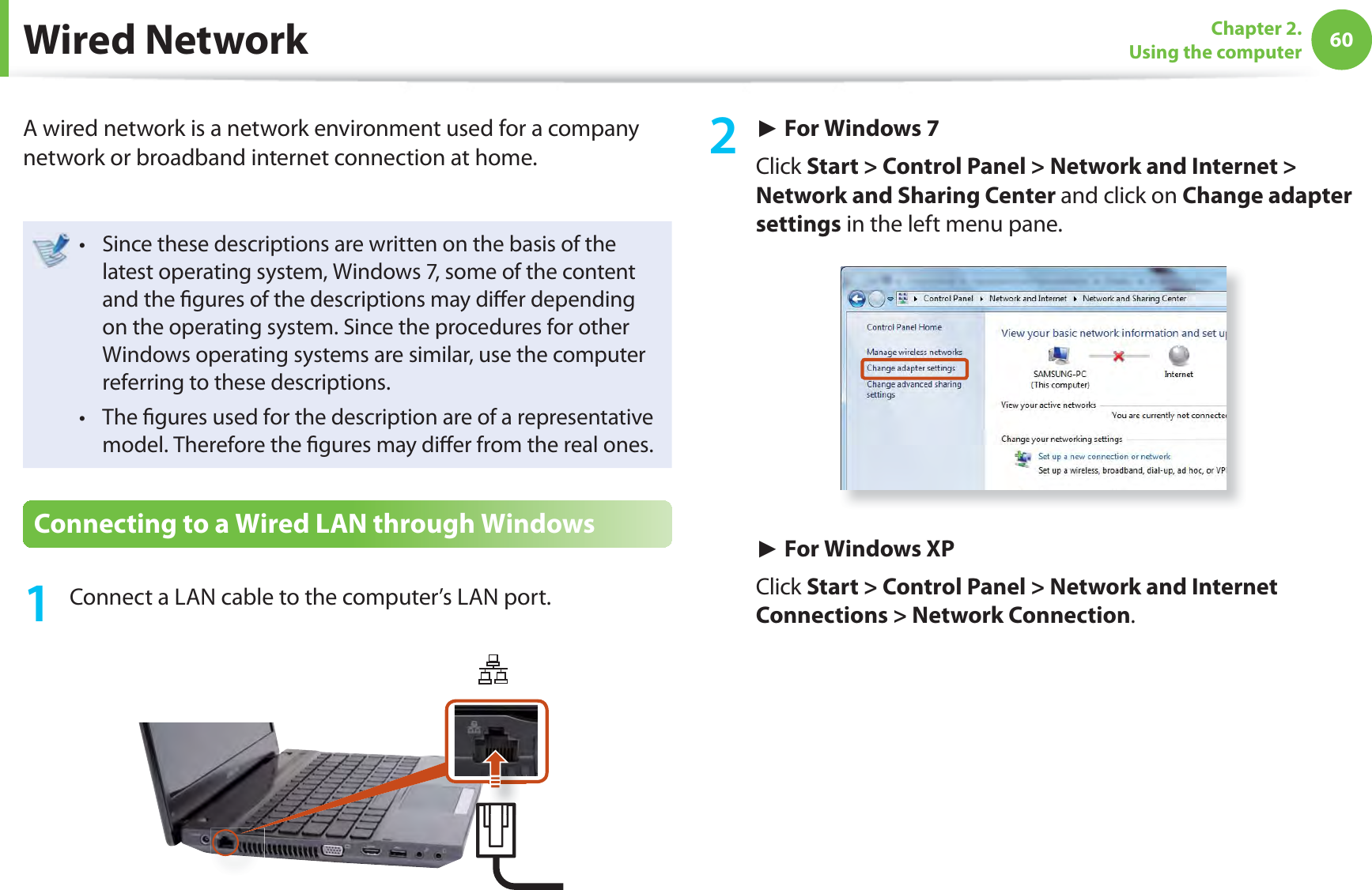 60Chapter 2. Using the computer Wired  NetworkA wired network is a network environment used for a company network or broadband internet connection at home.Since these descriptions are written on the basis of the t latest operating system, Windows 7, some of the content and the ﬁ gures of the descriptions may diﬀ er depending on the operating system. Since the procedures for other Windows operating systems are similar, use the computer referring to these descriptions.The ﬁ gures used for the description are of a representative t model. Therefore the ﬁ gures may diﬀ er from the real ones.Connecting to a Wired LAN through Windows1  Connect a LAN cable to the computer’s LAN port.2 ► For Windows 7Click Start &gt; Control Panel &gt; Network and Internet &gt; Network and Sharing Center and click on Change adapter settings in the left menu pane.► For Windows XPClick Start &gt; Control Panel &gt; Network and Internet Connections &gt; Network Connection.