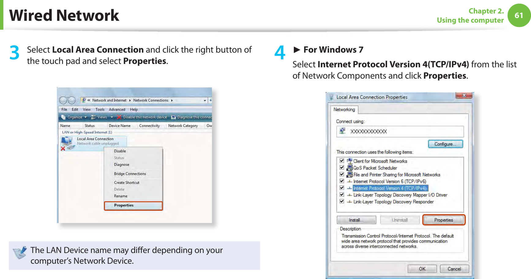 61Chapter 2. Using the computer3 Select Local Area Connection and click the right button of the touch pad and select Properties.The LAN Device name may diﬀ er depending on your computer’s Network Device.4 ► For Windows 7Select Internet Protocol Version 4(TCP/IPv4) from the list of Network Components and click Properties.Wired Network