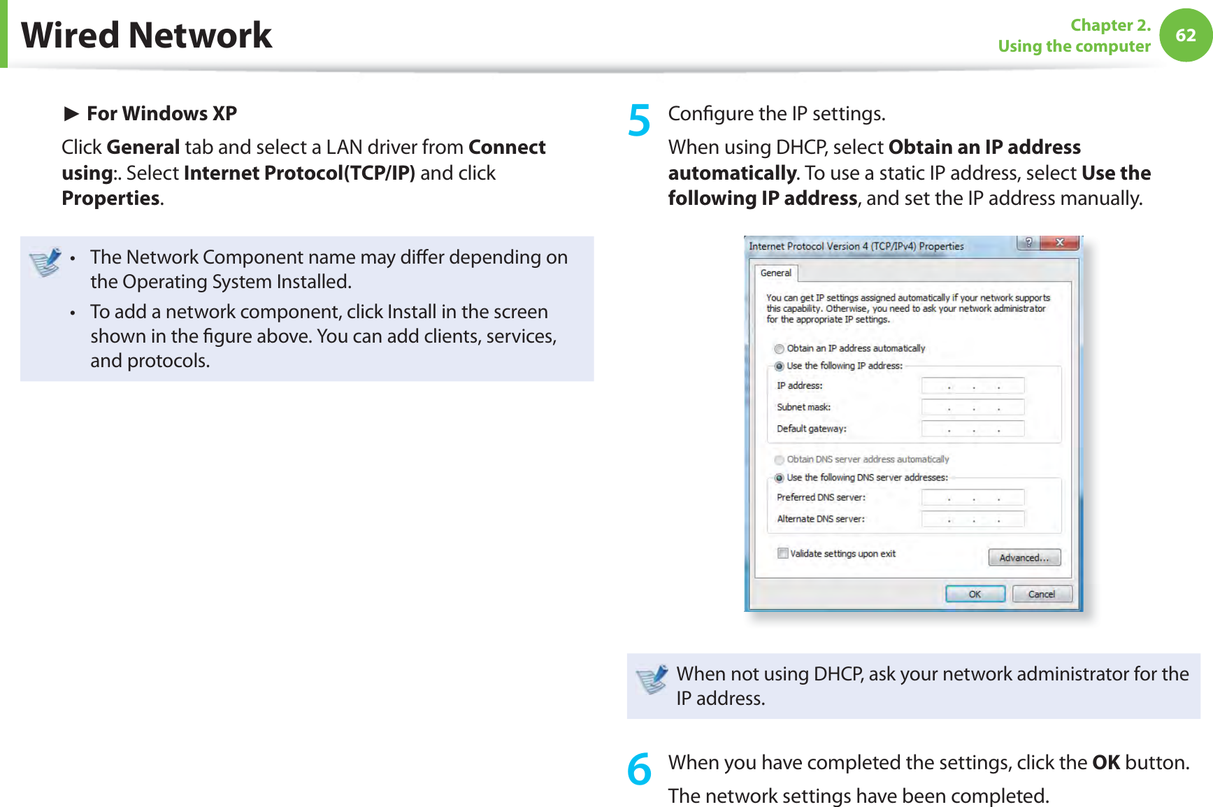 62Chapter 2. Using the computerWired Network► For Windows XPClick General tab and select a LAN driver from Connect using:. Select Internet Protocol(TCP/IP) and click Properties.The Network Component name may diﬀ er depending on t the Operating System Installed.To add a network component, click Install in the screen t shown in the ﬁ gure above. You can add clients, services, and protocols.5 Conﬁ gure the IP settings.When using DHCP, select Obtain an IP address automatically. To use a static IP address, select Use the following IP address, and set the IP address manually.When not using DHCP, ask your network administrator for the IP address.6  When you have completed the settings, click the OK button.The network settings have been completed.