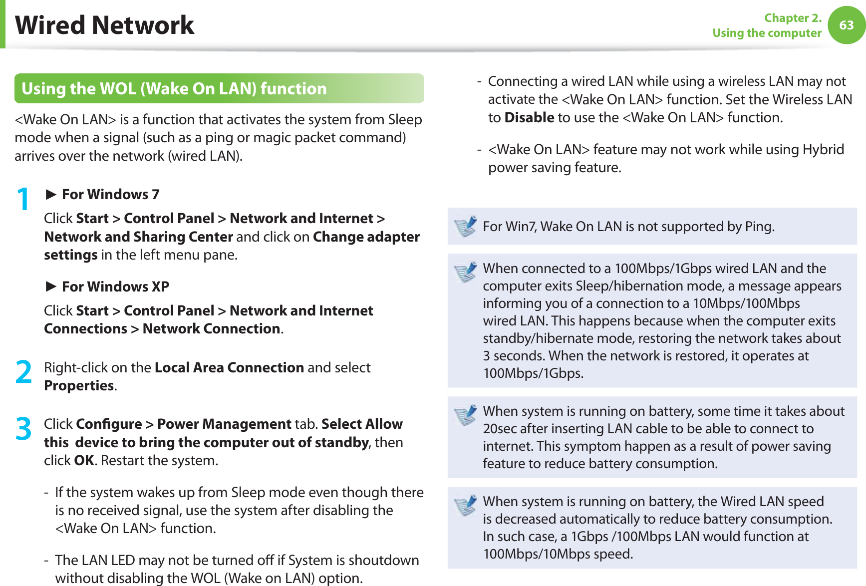 63Chapter 2. Using the computerWired NetworkUsing the WOL (Wake On LAN) function&lt;Wake On LAN&gt; is a function that activates the system from Sleep mode when a signal (such as a ping or magic packet command) arrives over the network (wired LAN).1 ► For Windows 7Click Start &gt; Control Panel &gt; Network and Internet &gt; Network and Sharing Center and click on Change adapter settings in the left menu pane.► For Windows XPClick Start &gt; Control Panel &gt; Network and Internet Connections &gt; Network Connection.2  Right-click on the Local Area Connection and select Properties.3 Click Conﬁ gure &gt; Power Management tab. Select Allow this  device to bring the computer out of standby, then click OK. Restart the system.-   If the system wakes up from Sleep mode even though there is no received signal, use the system after disabling the &lt;Wake On LAN&gt; function.-   The LAN LED may not be turned oﬀ  if System is shoutdown without disabling the WOL (Wake on LAN) option.-   Connecting a wired LAN while using a wireless LAN may not activate the &lt;Wake On LAN&gt; function. Set the Wireless LAN to Disable to use the &lt;Wake On LAN&gt; function.-   &lt;Wake On LAN&gt; feature may not work while using Hybrid power saving feature. For Win7, Wake On LAN is not supported by Ping.When connected to a 100Mbps/1Gbps wired LAN and the computer exits Sleep/hibernation mode, a message appears informing you of a connection to a 10Mbps/100Mbps wired LAN. This happens because when the computer exits standby/hibernate mode, restoring the network takes about 3 seconds. When the network is restored, it operates at 100Mbps/1Gbps.When system is running on battery, some time it takes about 20sec after inserting LAN cable to be able to connect to internet. This symptom happen as a result of power saving feature to reduce battery consumption.When system is running on battery, the Wired LAN speed is decreased automatically to reduce battery consumption. In such case, a 1Gbps /100Mbps LAN would function at 100Mbps/10Mbps speed.