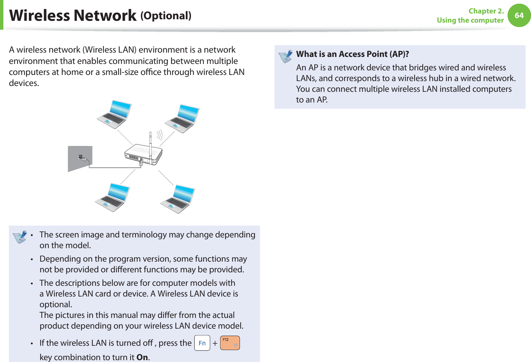 64Chapter 2. Using the computerA wireless network (Wireless LAN) environment is a network environment that enables communicating between multiple computers at home or a small-size oﬃ  ce through wireless LAN devices.The screen image and terminology may change depending t on the model.Depending on the program version, some functions may t not be provided or diﬀ erent functions may be provided.The descriptions below are for computer models with t a Wireless LAN card or device. A Wireless LAN device is optional.The pictures in this manual may diﬀ er from the actual product depending on your wireless LAN device model.If the wireless LAN is turned oﬀ  , press the t  +   key combination to turn it On.  What is an Access Point ( AP)?An AP is a network device that bridges wired and wireless LANs, and corresponds to a wireless hub in a wired network. You can connect multiple wireless LAN installed computers to an AP. Wireless  Network  (Optional)