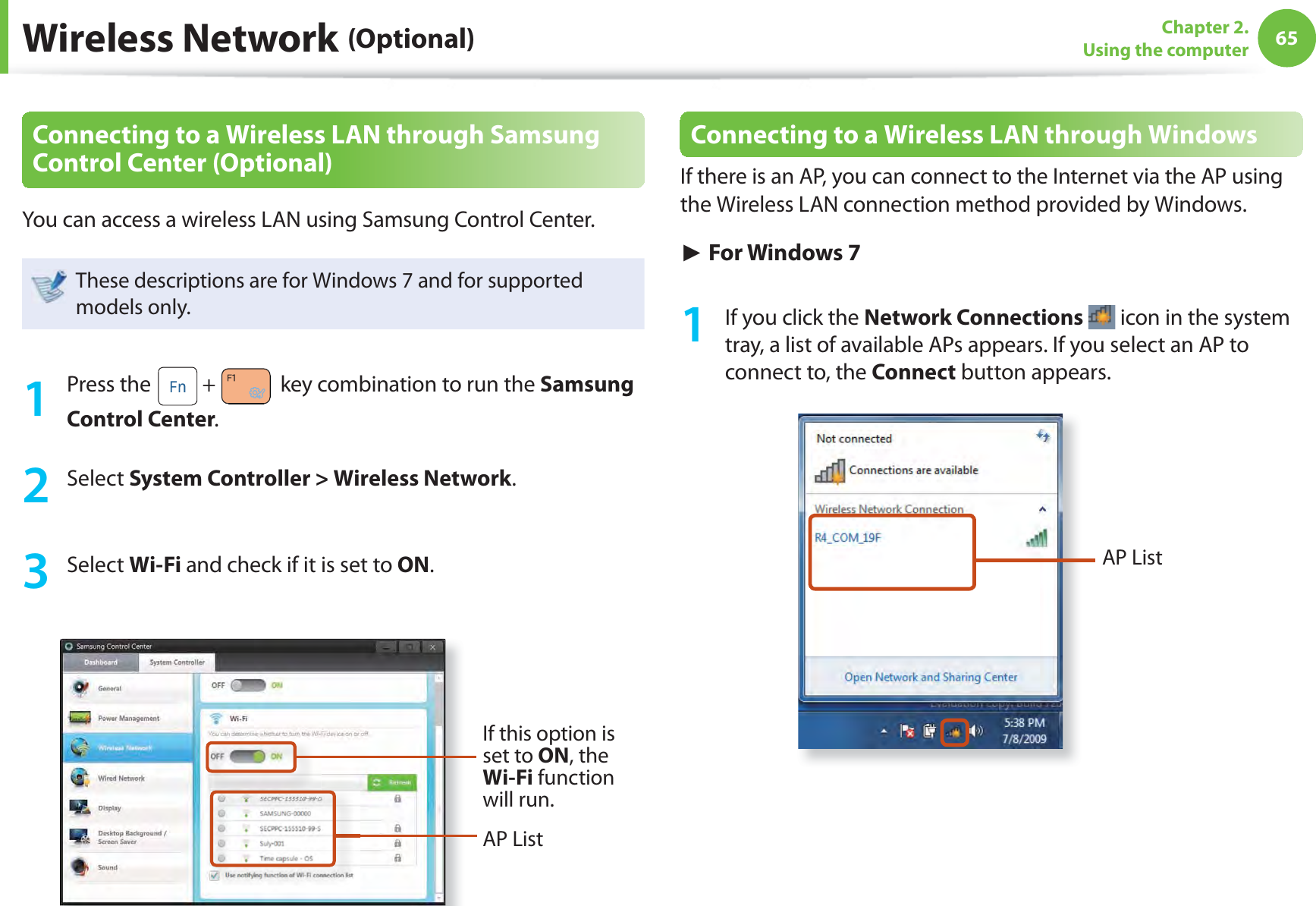 65Chapter 2. Using the computerWireless Network (Optional)Connecting to a Wireless LAN through Samsung Control Center (Optional)You can access a wireless LAN using Samsung Control Center. These descriptions are for Windows 7 and for supported models only.1 Press the   +   key combination to run the Samsung Control Center. 2 Select System Controller &gt; Wireless Network. 3 Select Wi-Fi and check if it is set to ON. If this option is set to ON, the Wi-Fi function will run.AP ListConnecting to a Wireless LAN through WindowsIf there is an AP, you can connect to the Internet via the AP using the Wireless LAN connection method provided by Windows.► For Windows 71  If you click the Network Connections  icon in the system tray, a list of available APs appears. If you select an AP to connect to, the Connect button appears.AP List