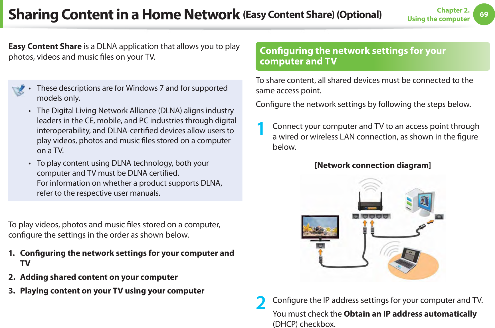 69Chapter 2. Using the computerSharing Content in a Home Network (Easy Content Share) (Optional)Easy Content Share is a DLNA application that allows you to play photos, videos and music ﬁ les on your TV.These descriptions are for Windows 7 and for supported t models only. The Digital Living Network Alliance (DLNA) aligns industry t leaders in the CE, mobile, and PC industries through digital interoperability, and DLNA-certiﬁ ed devices allow users to play videos, photos and music ﬁ les stored on a computer on a TV. To play content using DLNA technology, both your t computer and TV must be DLNA certiﬁ ed.For information on whether a product supports DLNA, refer to the respective user manuals.To play videos, photos and music ﬁ les stored on a computer, conﬁ gure the settings in the order as shown below.1. Conﬁ guring the network settings for your computer and TV2.  Adding shared content on your computer3.  Playing content on your TV using your computerConﬁ guring the network settings for your computer and TVTo share content, all shared devices must be connected to the same access point.Conﬁ gure the network settings by following the steps below.1  Connect your computer and TV to an access point through a wired or wireless LAN connection, as shown in the ﬁ gure below.[Network connection diagram]2 Conﬁ gure the IP address settings for your computer and TV.You must check the Obtain an IP address automatically (DHCP) checkbox.