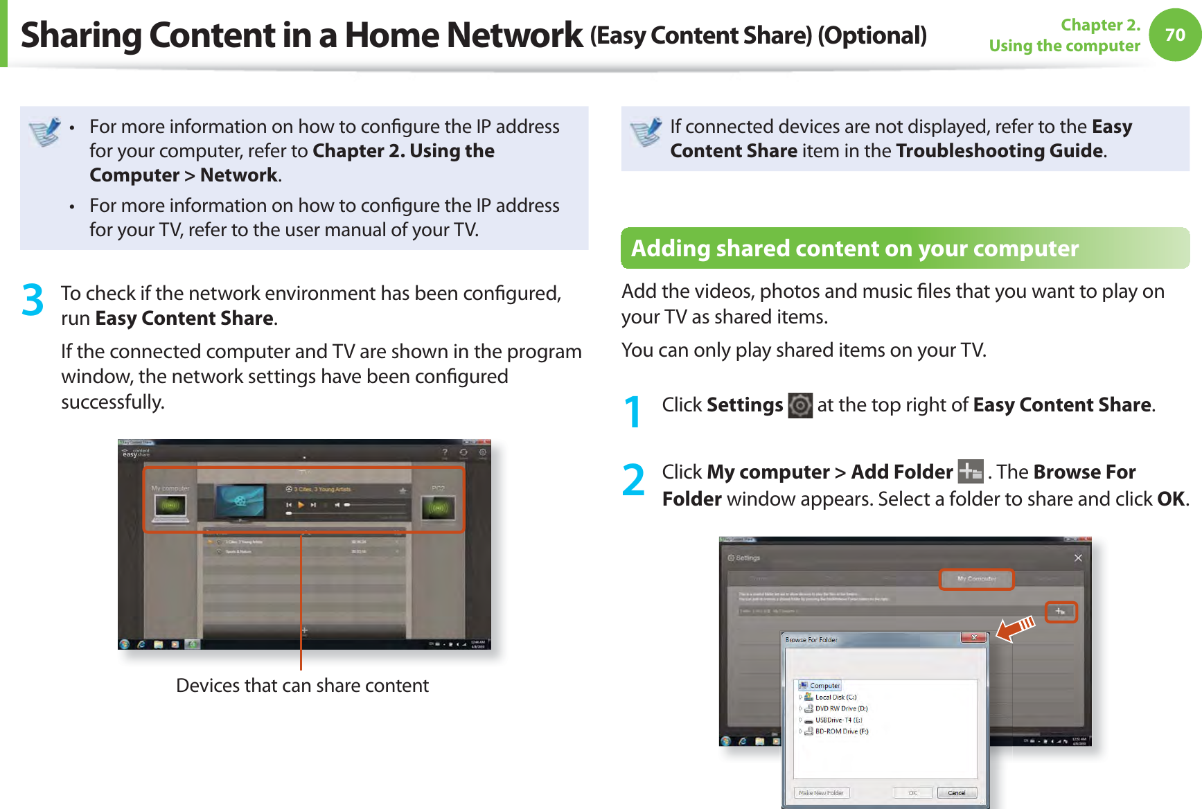 70Chapter 2. Using the computerFor more information on how to conﬁ gure the IP address t for your computer, refer to Chapter 2. Using the Computer &gt; Network.For more information on how to conﬁ gure the IP address t for your TV, refer to the user manual of your TV.3  To check if the network environment has been conﬁ gured, run Easy Content Share.If the connected computer and TV are shown in the program window, the network settings have been conﬁ gured successfully.Devices that can share contentIf connected devices are not displayed, refer to the Easy Content Share item in the Troubleshooting Guide.Adding shared content on your computerAdd the videos, photos and music ﬁ les that you want to play on your TV as shared items.You can only play shared items on your TV.1 Click Settings   at the top right of Easy Content Share.2 Click My computer &gt; Add Folder  . The Browse For Folder window appears. Select a folder to share and click OK.Sharing Content in a Home Network (Easy Content Share) (Optional)