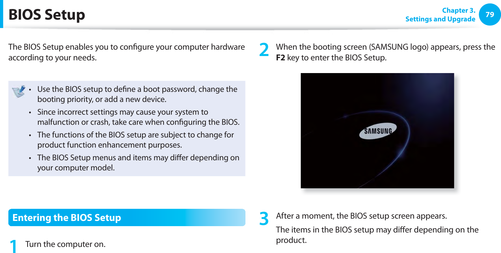 79 Chapter  3.Settings and Upgrade BIOS  SetupThe BIOS Setup enables you to conﬁ gure your computer hardware according to your needs.Use the BIOS setup to deﬁ ne a boot password, change the t booting priority, or add a new device.Since incorrect settings may cause your system to t malfunction or crash, take care when conﬁ guring the BIOS.The functions of the BIOS setup are subject to change for t product function enhancement purposes.The BIOS Setup menus and items may diﬀ er depending on t your computer model.Entering the BIOS Setup1  Turn the computer on.2  When the booting screen (SAMSUNG logo) appears, press the F2 key to enter the BIOS Setup.3  After a moment, the BIOS setup screen appears. The items in the BIOS setup may diﬀ er depending on the product.