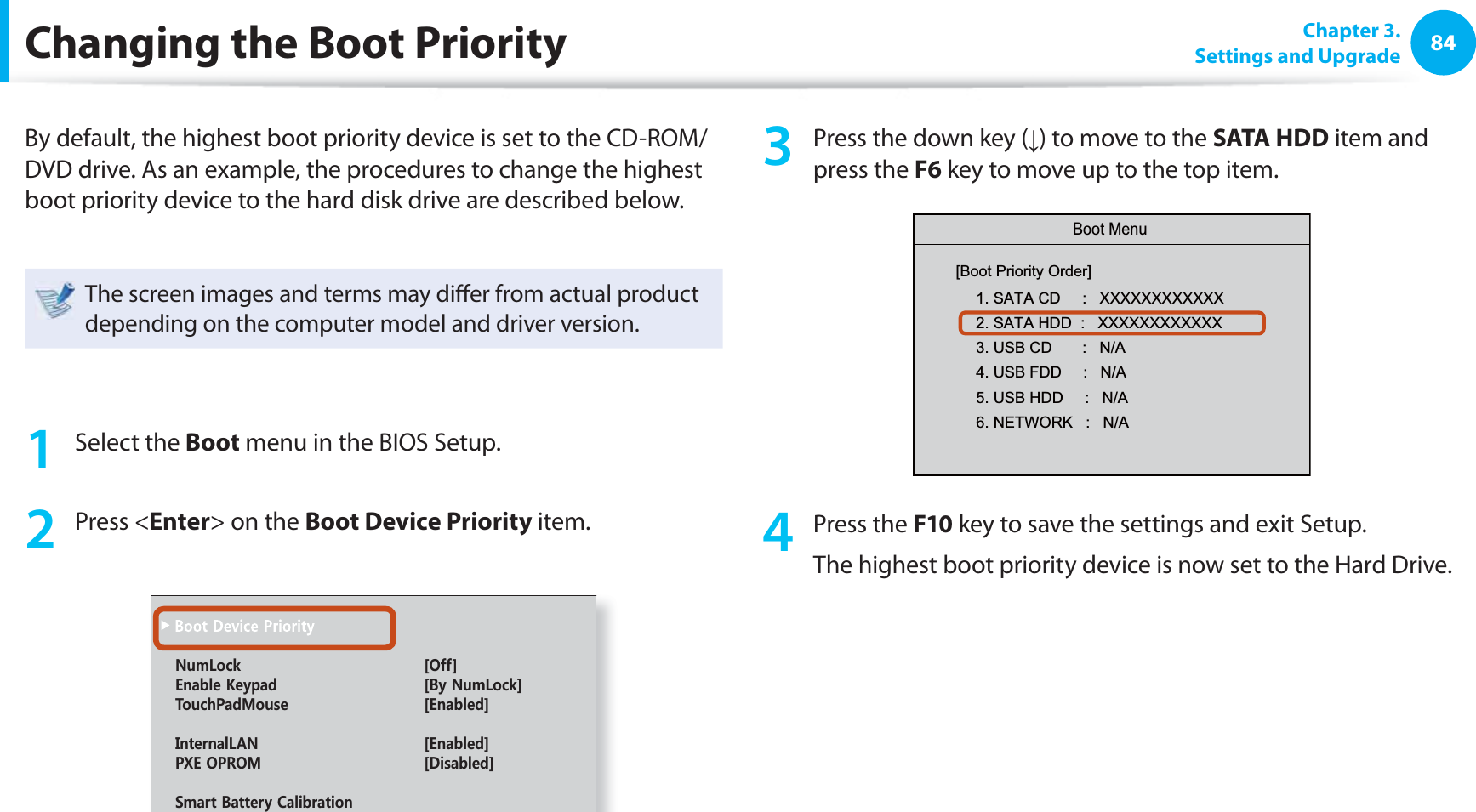84 Chapter  3.Settings and UpgradeChanging the  Boot PriorityBy default, the highest boot priority device is set to the CD-ROM/DVD drive. As an example, the procedures to change the highest boot priority device to the hard disk drive are described below.The screen images and terms may diﬀ er from actual product depending on the computer model and driver version.1 Select the Boot menu in the BIOS Setup.2 Press &lt;Enter&gt; on the Boot Device Priority item.0WO.QEM =1HH?&apos;PCDNG-G[RCF =$[0WO.QEM?6QWEJ2CF/QWUG =&apos;PCDNGF?+PVGTPCN.#0 =&apos;PCDNGF?2:&apos;1241/ =&amp;KUCDNGF?5OCTV$CVVGT[%CNKDTCVKQP3  Press the down key (↓) to move to the SATA HDD item and press the F6 key to move up to the top item.  Boot Menu[Boot Priority Order]1. SATA CD     :   XXXXXXXXXXXX2. SATA HDD  :   XXXXXXXXXXXX3. USB CD       :   N/A4. USB FDD     :   N/A5. USB HDD     :   N/A6. NETWORK   :   N/A4 Press the F10 key to save the settings and exit Setup. The highest boot priority device is now set to the Hard Drive.