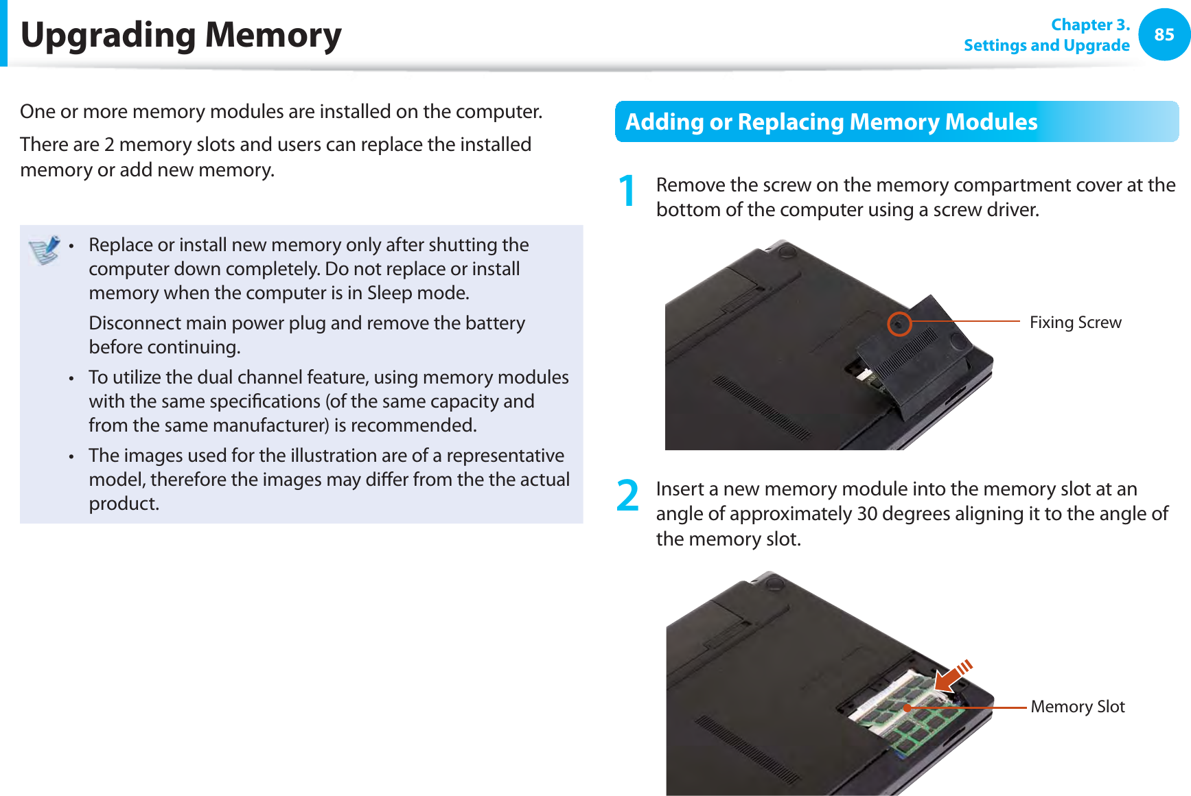 85 Chapter  3.Settings and UpgradeUpgrading  MemoryOne or more memory modules are installed on the computer.There are 2 memory slots and users can replace the installed memory or add new memory.Replace or install new memory only after shutting the t computer down completely. Do not replace or install memory when the computer is in Sleep mode.  Disconnect main power plug and remove the battery before continuing.To utilize the dual channel feature, using memory modules t with the same speciﬁ cations (of the same capacity and from the same manufacturer) is recommended.The images used for the illustration are of a representative t model, therefore the images may diﬀ er from the the actual product.  Adding or Replacing Memory Modules1  Remove the screw on the memory compartment cover at the bottom of the computer using a screw driver.Fixing Screw2  Insert a new memory module into the memory slot at an angle of approximately 30 degrees aligning it to the angle of the memory slot.Memory Slot