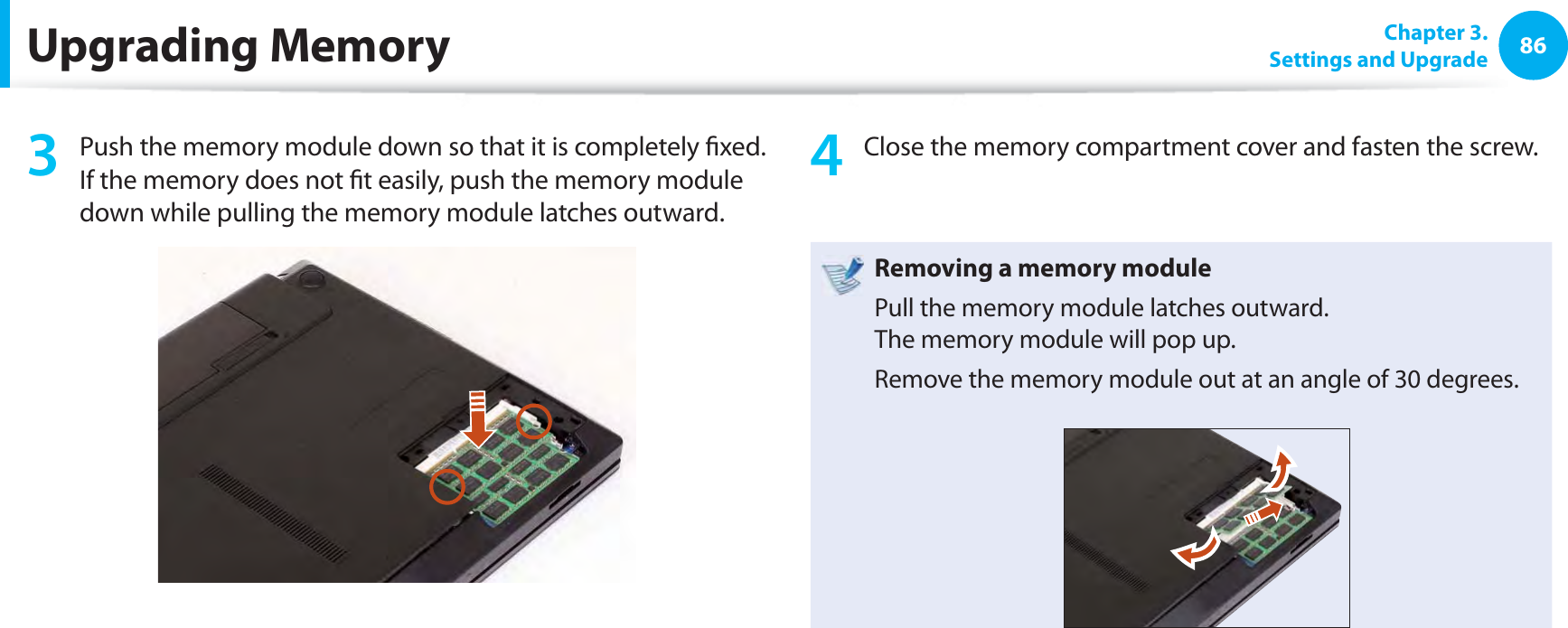 86 Chapter  3.Settings and UpgradeUpgrading Memory3  Push the memory module down so that it is completely ﬁ xed. If the memory does not ﬁ t easily, push the memory module down while pulling the memory module latches outward.4  Close the memory compartment cover and fasten the screw.Removing a memory modulePull the memory module latches outward.The memory module will pop up.Remove the memory module out at an angle of 30 degrees.