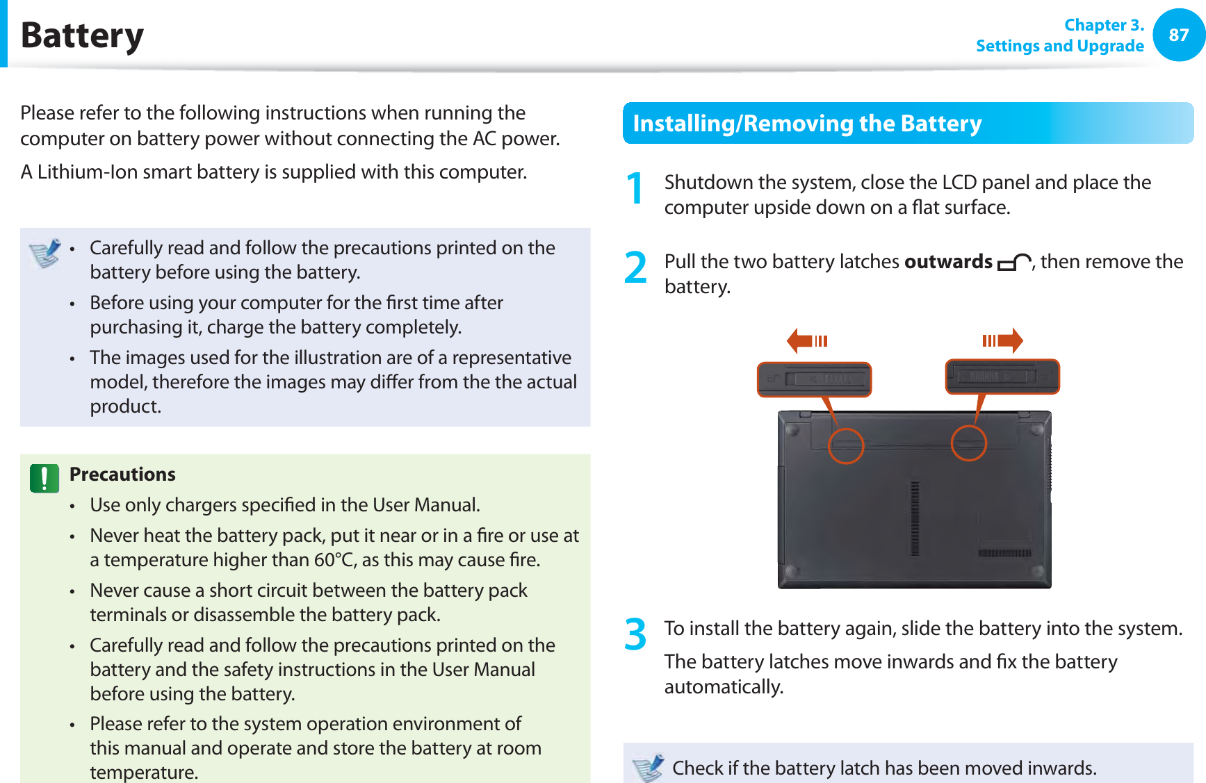 87 Chapter  3.Settings and Upgrade BatteryPlease refer to the following instructions when running the computer on battery power without connecting the AC power. A Lithium-Ion smart battery is supplied with this computer.Carefully read and follow the precautions printed on the t battery before using the battery.Before using your computer for the ﬁ rst time after t purchasing it, charge the battery completely.The images used for the illustration are of a representative t model, therefore the images may diﬀ er from the the actual product.  PrecautionsUse only chargers speciﬁ ed in the User Manual.t Never heat the battery pack, put it near or in a ﬁ re or use at t a temperature higher than 60°C, as this may cause ﬁ re.Never cause a short circuit between the battery pack t terminals or disassemble the battery pack. Carefully read and follow the precautions printed on the t battery and the safety instructions in the User Manual before using the battery.Please refer to the system operation environment of t this manual and operate and store the battery at room temperature.Installing/Removing the Battery1  Shutdown the system, close the LCD panel and place the computer upside down on a ﬂ at surface.2  Pull the two  battery latches outwards , then remove the battery.3  To install the battery again, slide the battery into the system. The battery latches move inwards and ﬁ x the battery automatically.Check if the battery latch has been moved inwards.
