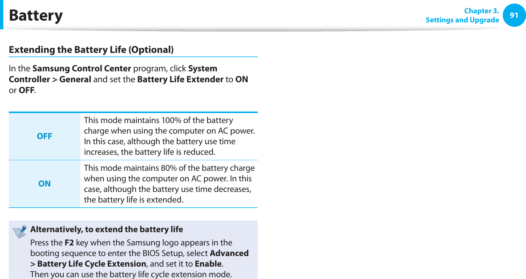 91 Chapter  3.Settings and UpgradeBatteryExtending the Battery Life (Optional)In the Samsung Control Center program, click System Controller &gt; General and set the Battery Life Extender to ON or OFF.OFFThis mode maintains 100% of the battery charge when using the computer on AC power. In this case, although the battery use time increases, the battery life is reduced.ONThis mode maintains 80% of the battery charge when using the computer on AC power. In this case, although the battery use time decreases, the battery life is extended. Alternatively, to extend the battery lifePress the F2 key when the Samsung logo appears in the booting sequence to enter the BIOS Setup, select Advanced &gt; Battery Life Cycle Extension, and set it to Enable. Then you can use the battery life cycle extension mode. 