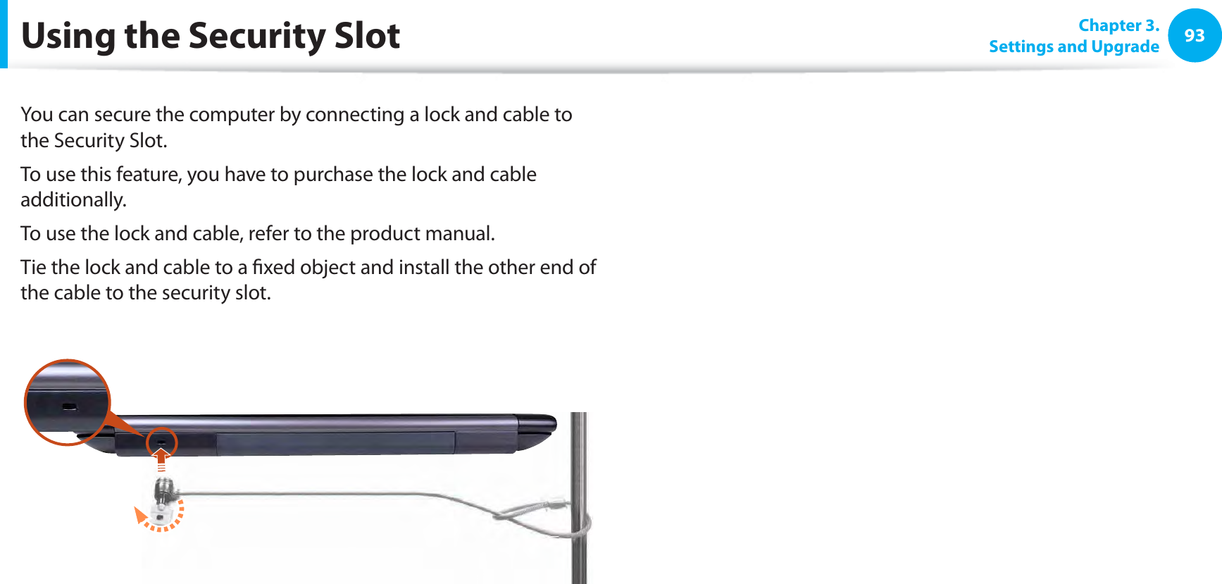 93Chapter 3. Settings and UpgradeUsing the Security SlotYou can secure the computer by connecting a lock and cable to the Security Slot.To use this feature, you have to purchase the lock and cable additionally.To use the lock and cable, refer to the product manual.Tie the lock and cable to a ﬁxed object and install the other end of the cable to the security slot.