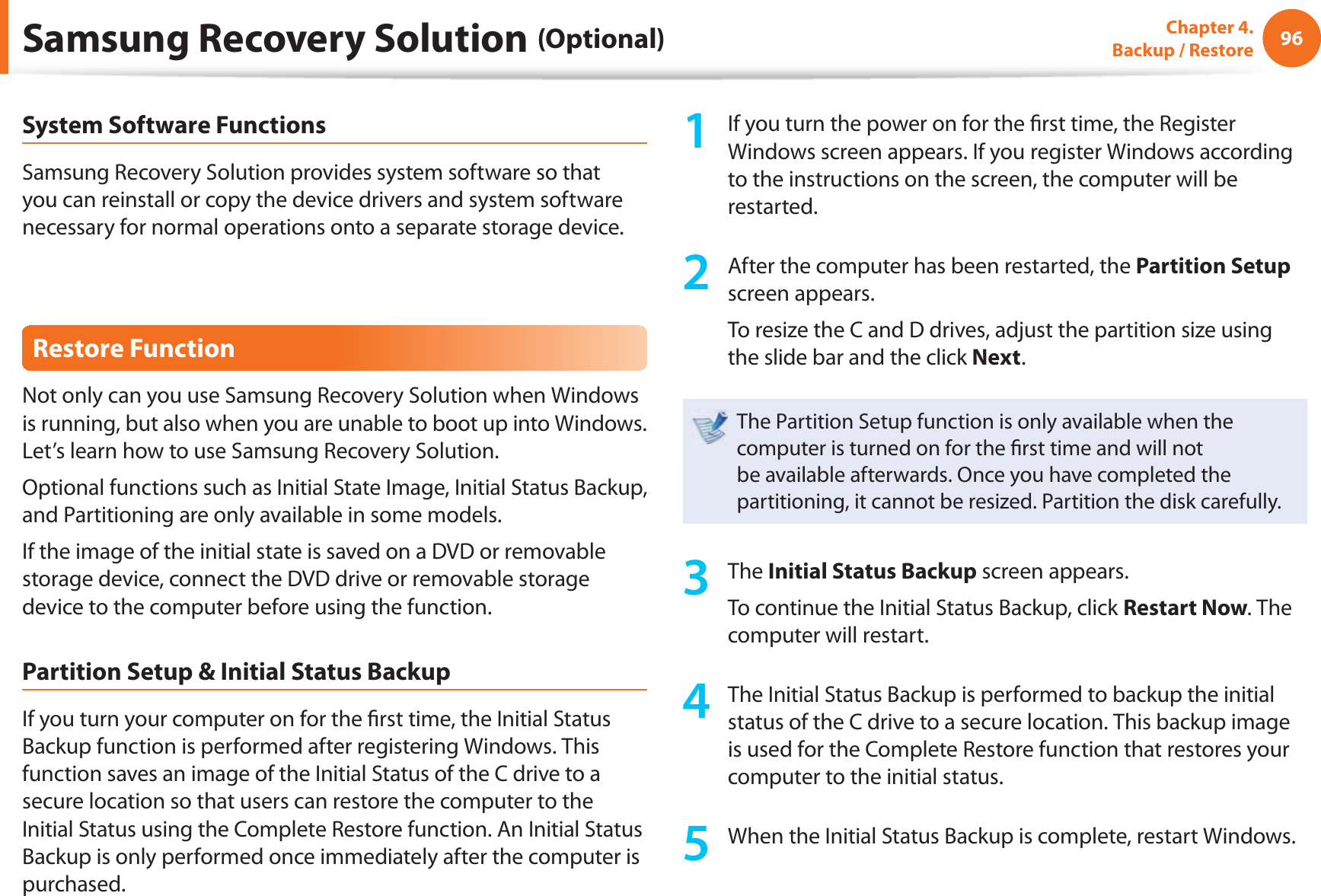 96Chapter 4.  Backup / RestoreSystem Software FunctionsSamsung Recovery Solution provides system software so that you can reinstall or copy the device drivers and system software necessary for normal operations onto a separate storage device.Restore FunctionNot only can you use Samsung Recovery Solution when Windows is running, but also when you are unable to boot up into Windows. Let’s learn how to use Samsung Recovery Solution.Optional functions such as Initial State Image, Initial Status Backup, and Partitioning are only available in some models.If the image of the initial state is saved on a DVD or removable storage device, connect the DVD drive or removable storage device to the computer before using the function.Partition Setup &amp; Initial Status BackupIf you turn your computer on for the ﬁ rst time, the Initial Status Backup function is performed after registering Windows. This function saves an image of the Initial Status of the C drive to a secure location so that users can restore the computer to the Initial Status using the Complete Restore function. An Initial Status Backup is only performed once immediately after the computer is purchased.1  If you turn the power on for the ﬁ rst time, the Register Windows screen appears. If you register Windows according to the instructions on the screen, the computer will be restarted.2  After the computer has been restarted, the Partition Setup screen appears. To resize the C and D drives, adjust the partition size using the slide bar and the click Next.The Partition Setup function is only available when the computer is turned on for the ﬁ rst time and will not be available afterwards. Once you have completed the partitioning, it cannot be resized. Partition the disk carefully.3 The Initial Status Backup screen appears. To continue the Initial Status Backup, click Restart Now. The computer will restart.4  The Initial Status Backup is performed to backup the initial status of the C drive to a secure location. This backup image is used for the Complete Restore function that restores your computer to the initial status.5  When the Initial Status Backup is complete, restart Windows.Samsung Recovery Solution (Optional)