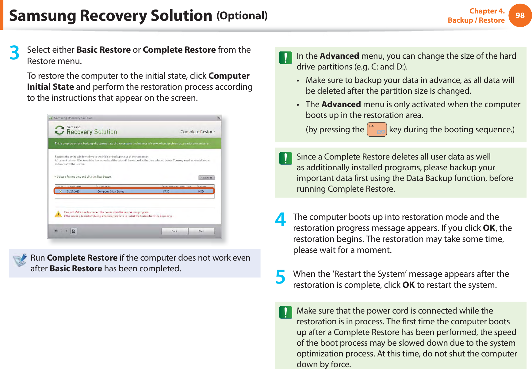 98Chapter 4.  Backup / Restore3 Select either Basic Restore or Complete Restore from the Restore menu.To restore the computer to the initial state, click Computer Initial State and perform the restoration process according to the instructions that appear on the screen.Run Complete Restore if the computer does not work even after Basic Restore has been completed.In the Advanced menu, you can change the size of the hard drive partitions (e.g. C: and D:).Make sure to backup your data in advance, as all data will t be deleted after the partition size is changed.The t Advanced menu is only activated when the computer boots up in the restoration area. (by pressing the   key during the booting sequence.)Since a Complete Restore deletes all user data as well as additionally installed programs, please backup your important data ﬁ rst using the Data Backup function, before running Complete Restore.4  The computer boots up into restoration mode and the restoration progress message appears. If you click OK, the restoration begins. The restoration may take some time, please wait for a moment.5  When the ‘Restart the System’ message appears after the restoration is complete, click OK to restart the system.Make sure that the power cord is connected while the restoration is in process. The ﬁ rst time the computer boots up after a Complete Restore has been performed, the speed of the boot process may be slowed down due to the system optimization process. At this time, do not shut the computer down by force.Samsung Recovery Solution (Optional)