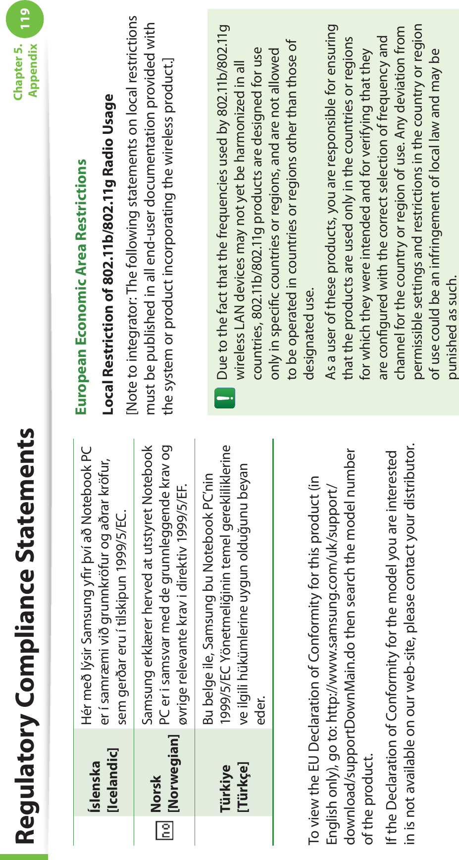 119Chapter 5. AppendixÍslenska[Icelandic]Hér með lýsir Samsung yﬁ r því að Notebook PC er í samræmi við grunnkröfur og aðrar kröfur, sem gerðar eru í tilskipun 1999/5/EC.Norsk[Norwegian]Samsung erklærer herved at utstyret Notebook PC er i samsvar med de grunnleggende krav og øvrige relevante krav i direktiv 1999/5/EF.Türkiye[Türkçe]Bu belge ile, Samsung bu Notebook PC’nin 1999/5/EC Yönetmeliğinin temel gerekliliklerine ve ilgili hükümlerine uygun olduğunu beyan eder.To view the EU Declaration of Conformity for this product (in English only), go to: http://www.samsung.com/uk/support/download/supportDownMain.do then search the model number of the product.If the Declaration of Conformity for the model you are interested in is not available on our web-site, please contact your distributor.European Economic Area RestrictionsLocal Restriction of 802.11b/802.11g Radio Usage[Note to integrator: The following statements on local restrictions must be published in all end-user documentation provided with the system or product incorporating the wireless product.]Due to the fact that the frequencies used by 802.11b/802.11g wireless LAN devices may not yet be harmonized in all countries, 802.11b/802.11g products are designed for use only in speciﬁ c countries or regions, and are not allowed to be operated in countries or regions other than those of designated use.As a user of these products, you are responsible for ensuring that the products are used only in the countries or regions for which they were intended and for verifying that they are conﬁ gured with the correct selection of frequency and channel for the country or region of use. Any deviation from permissible settings and restrictions in the country or region of use could be an infringement of local law and may be punished as such.Regulatory Compliance Statements