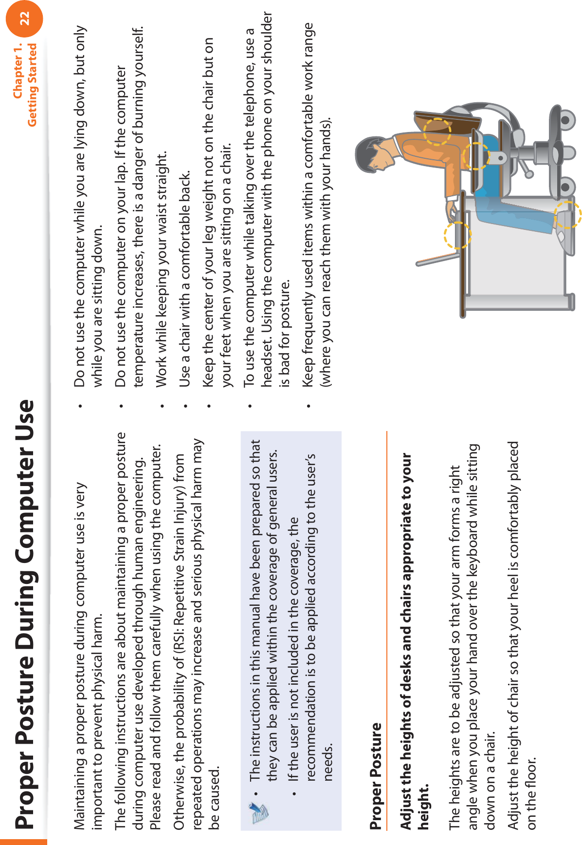 22Chapter 1. Getting StartedProper Posture During Computer UseMaintaining a proper posture during computer use is very important to prevent physical harm.The following instructions are about maintaining a proper posture during computer use developed through human engineering. Please read and follow them carefully when using the computer.Otherwise, the probability of (RSI: Repetitive Strain Injury) from repeated operations may increase and serious physical harm may be caused.The instructions in this manual have been prepared so that t they can be applied within the coverage of general users. If the user is not included in the coverage, the t recommendation is to be applied according to the user’s needs.Proper PostureAdjust the heights of desks and chairs appropriate to your height.The heights are to be adjusted so that your arm forms a right angle when you place your hand over the keyboard while sitting down on a chair.Adjust the height of chair so that your heel is comfortably placed on the ﬂ oor.Do not use the computer while you are lying down, but only t while you are sitting down.Do not use the computer on your lap. If the computer t temperature increases, there is a danger of burning yourself.Work while keeping your waist straight.t Use a chair with a comfortable back.t Keep the center of your leg weight not on the chair but on t your feet when you are sitting on a chair.To use the computer while talking over the telephone, use a t headset. Using the computer with the phone on your shoulder is bad for posture.Keep frequently used items within a comfortable work range t (where you can reach them with your hands).