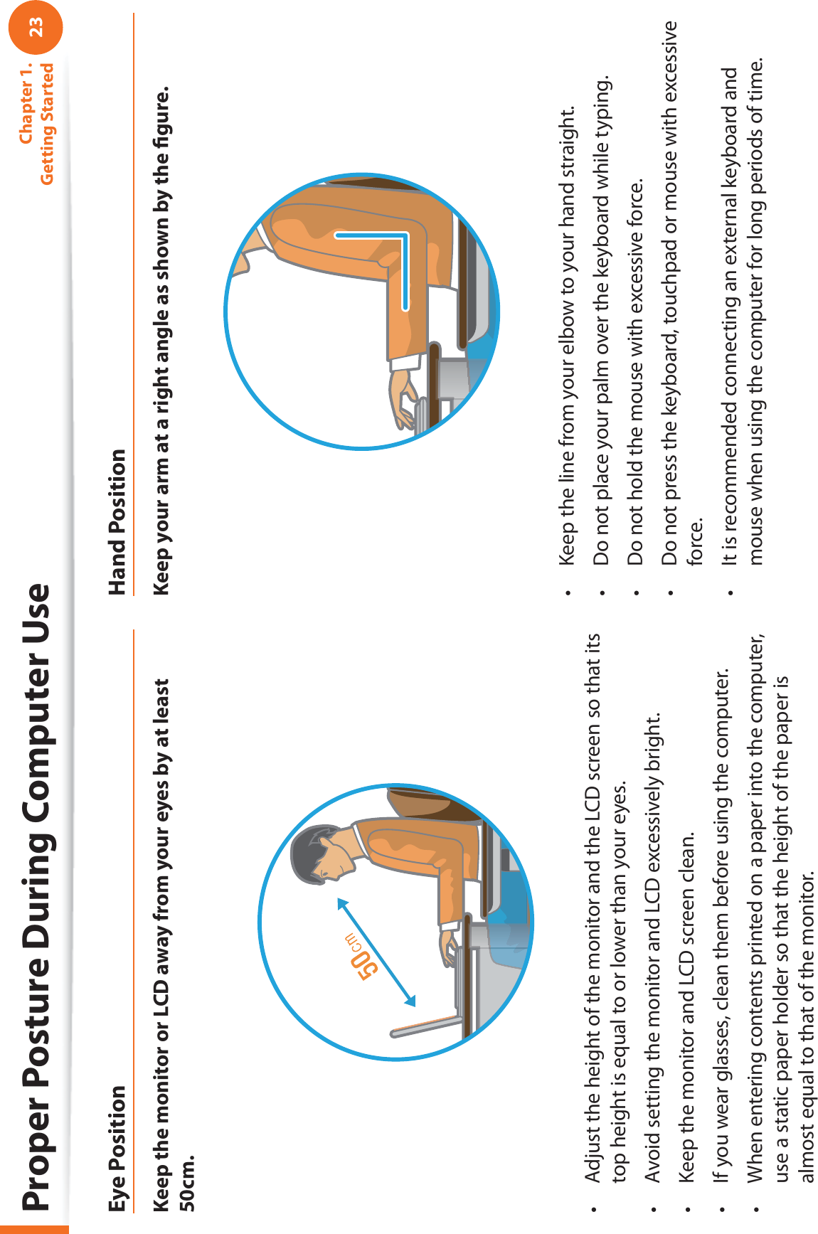 23Chapter 1. Getting StartedProper Posture During Computer UseEye PositionKeep the monitor or LCD away from your eyes by at least 50cm.Adjust the height of the monitor and the LCD screen so that its t top height is equal to or lower than your eyes.Avoid setting the monitor and LCD excessively bright.t Keep the monitor and LCD screen clean.t If you wear glasses, clean them before using the computer.t When entering contents printed on a paper into the computer, t use a static paper holder so that the height of the paper is almost equal to that of the monitor.Hand PositionKeep your arm at a right angle as shown by the ﬁ gure.Keep the line from your elbow to your hand straight.t Do not place your palm over the keyboard while typing.t Do not hold the mouse with excessive force.t Do not press the keyboard, touchpad or mouse with excessive t force.It is recommended connecting an external keyboard and t mouse when using the computer for long periods of time.