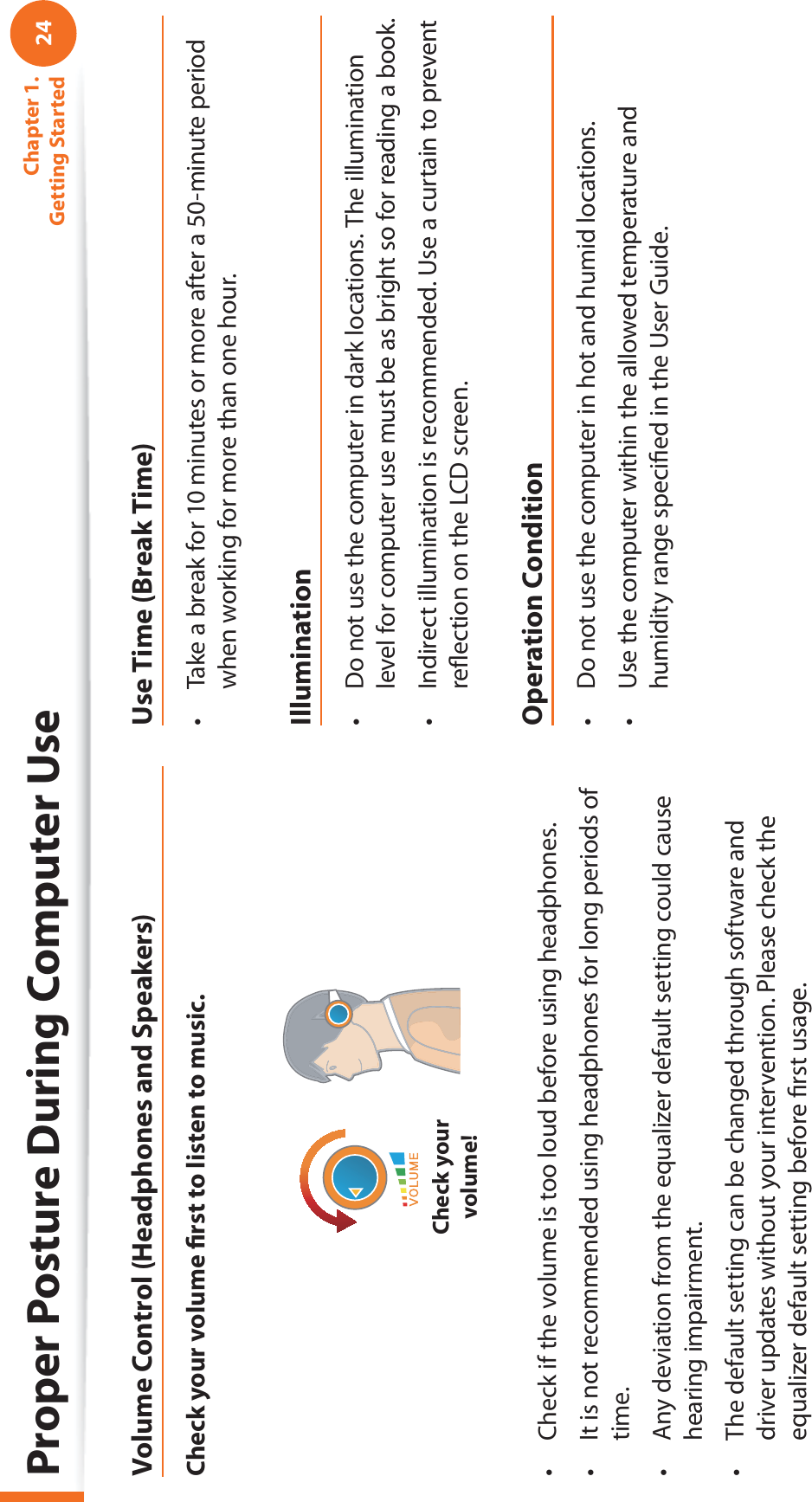 24Chapter 1. Getting StartedProper Posture During Computer UseVolume Control (Headphones and Speakers)Check your volume ﬁ rst to listen to music.Check your volume!Check if the volume is too loud before using headphones.t It is not recommended using headphones for long periods of t time.Any deviation from the equalizer default setting could cause t hearing impairment.The default setting can be changed through software and t driver updates without your intervention. Please check the equalizer default setting before ﬁ rst usage.Use Time (Break Time)Take a break for 10 minutes or more after a 50-minute period t when working for more than one hour.IlluminationDo not use the computer in dark locations. The illumination t level for computer use must be as bright so for reading a book.Indirect illumination is recommended. Use a curtain to prevent t reﬂ ection on the LCD screen.Operation ConditionDo not use the computer in hot and humid locations.t Use the computer within the allowed temperature and t humidity range speciﬁ ed in the User Guide.