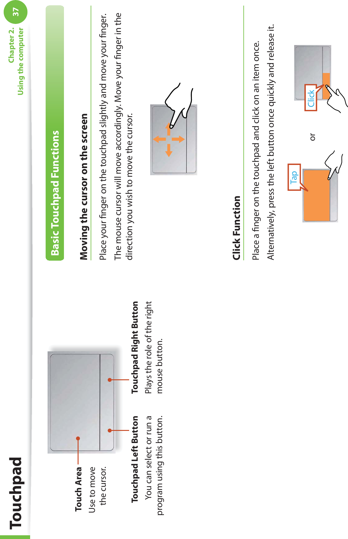 37Chapter 2. Using the computerTouch AreaUse to move the cursor.Touchpad Left ButtonYou can select or run a program using this button.Touchpad Right ButtonPlays the role of the right mouse button.Basic Touchpad FunctionsMoving the cursor on the screenPlace your ﬁ nger on the touchpad slightly and move your ﬁ nger.The mouse cursor will move accordingly. Move your ﬁ nger in the direction you wish to move the cursor. Click  FunctionPlace a ﬁ nger on the touchpad and click on an item once. Alternatively, press the left button once quickly and release it.TapClickorTouchpad