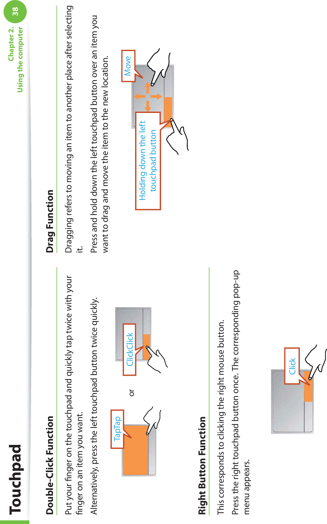 38Chapter 2.  Using the computerDouble-Click FunctionPut your ﬁnger on the touchpad and quickly tap twice with your ﬁnger on an item you want.Alternatively, press the left touchpad button twice quickly.ClickClickTapTaporRight Button FunctionThis corresponds to clicking the right mouse button.Press the right touchpad button once. The corresponding pop-up menu appears.ClickDrag FunctionDragging refers to moving an item to another place after selecting it.Press and hold down the left touchpad button over an item you want to drag and move the item to the new location.Holding down the left touchpad buttonMoveTouchpad