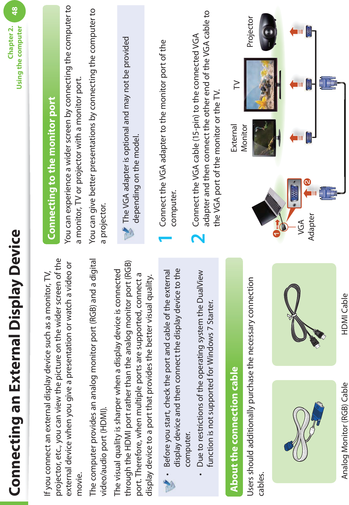 48Chapter 2. Using the computerConnecting an External Display DeviceIf you connect an external display device such as a monitor, TV, projector, etc., you can view the picture on the wider screen of the external device when you give a presentation or watch a video or movie.The computer provides an analog monitor port (RGB) and a digital video/audio port (HDMI).The visual quality is sharper when a display device is connected through the HDMI port rather than the analog monitor port (RGB) port. Therefore, when multiple ports are supported, connect a display device to a port that provides the better visual quality.Before you start, check the port and cable of the external t display device and then connect the display device to the computer.Due to restrictions of the operating system the DualView t function is not supported for Windows 7 Starter.About the connection cableUsers should additionally purchase the necessary connection cables.Analog Monitor (RGB) CableHDMI Cable Connecting to the monitor portYou can experience a wider screen by connecting the computer to a monitor, TV or projector with a monitor port.You can give better presentations by connecting the computer to a projector.The VGA adapter is optional and may not be provided depending on the model.1  Connect the VGA adapter to the monitor port of the computer.2  Connect the VGA cable (15-pin) to the connected VGA adapter and then connect the other end of the VGA cable to the VGA port of the monitor or the TV.External Monitor TVProjectorlnVGA Adapter