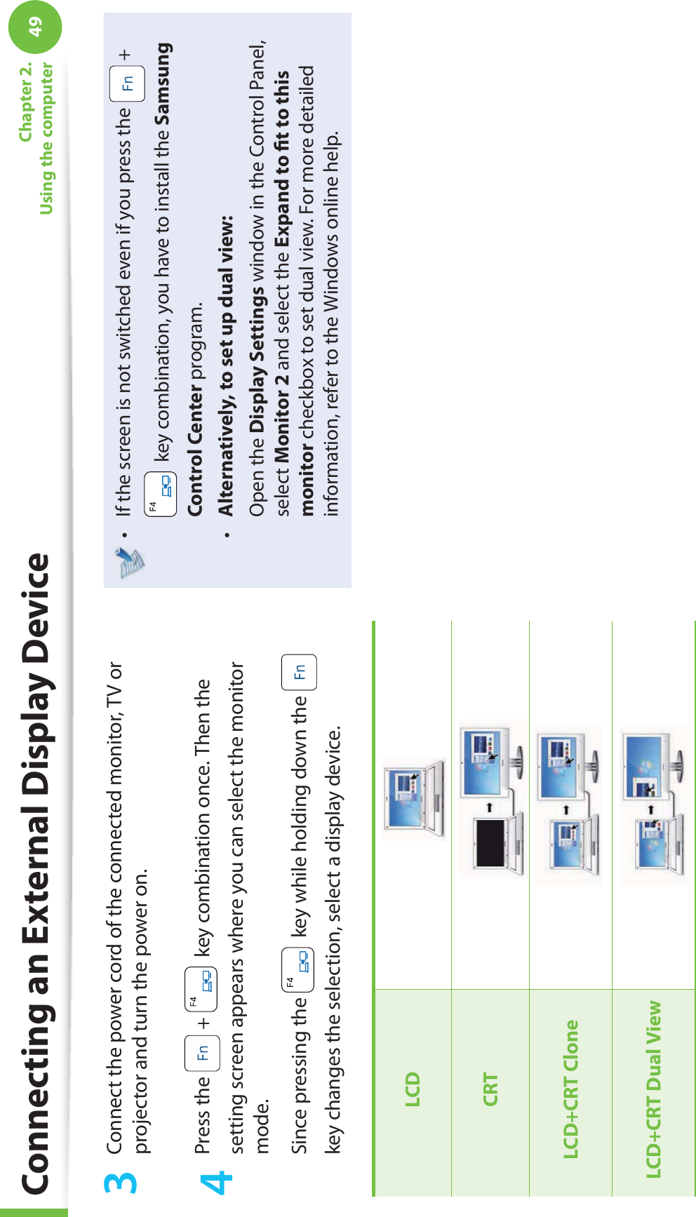 49Chapter 2. Using the computer3  Connect the power cord of the connected monitor, TV or projector and turn the power on.4 Press the   +   key combination once. Then the setting screen appears where you can select the monitor mode.Since pressing the   key while holding down the   key changes the selection, select a display device.LCDCRTLCD+CRT CloneLCD+CRT  Dual ViewIf the screen is not switched even if you press the t   +  key combination, you have to install the Samsung Control Center program.Alternatively, to set up dual view:t  Open the Display Settings window in the Control Panel, select Monitor 2 and select the Expand to ﬁ t to this monitor checkbox to set dual view. For more detailed information, refer to the Windows online help.Connecting an External Display Device