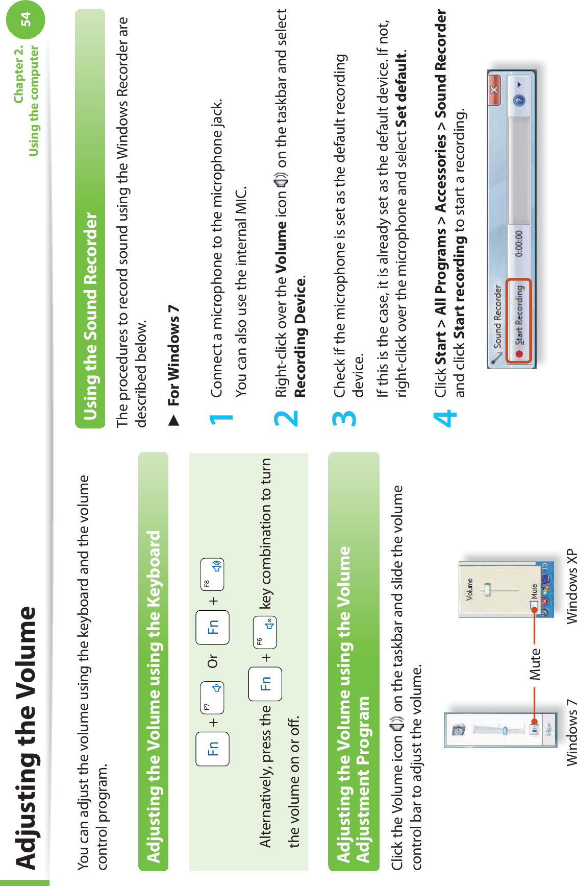 54Chapter 2. Using the computer Adjusting the VolumeYou can adjust the volume using the keyboard and the volume control program.Adjusting the Volume using the Keyboard +     Or     +   Alternatively, press the   +   key combination to turn the volume on or oﬀ .Adjusting the Volume using the Volume Adjustment ProgramClick the Volume icon   on the taskbar and slide the volume control bar to adjust the volume.MuteWindows XPWindows 7Using the Sound RecorderThe procedures to record sound using the Windows Recorder are described below.► For Windows 71  Connect a microphone to the microphone jack.You can also use the internal MIC.2  Right-click over the Volume icon   on the taskbar and select Recording Device.3  Check if the microphone is set as the default recording device.If this is the case, it is already set as the default device. If not, right-click over the microphone and select Set default.4 Click Start &gt; All Programs &gt; Accessories &gt; Sound Recorder and click Start recording to start a recording.