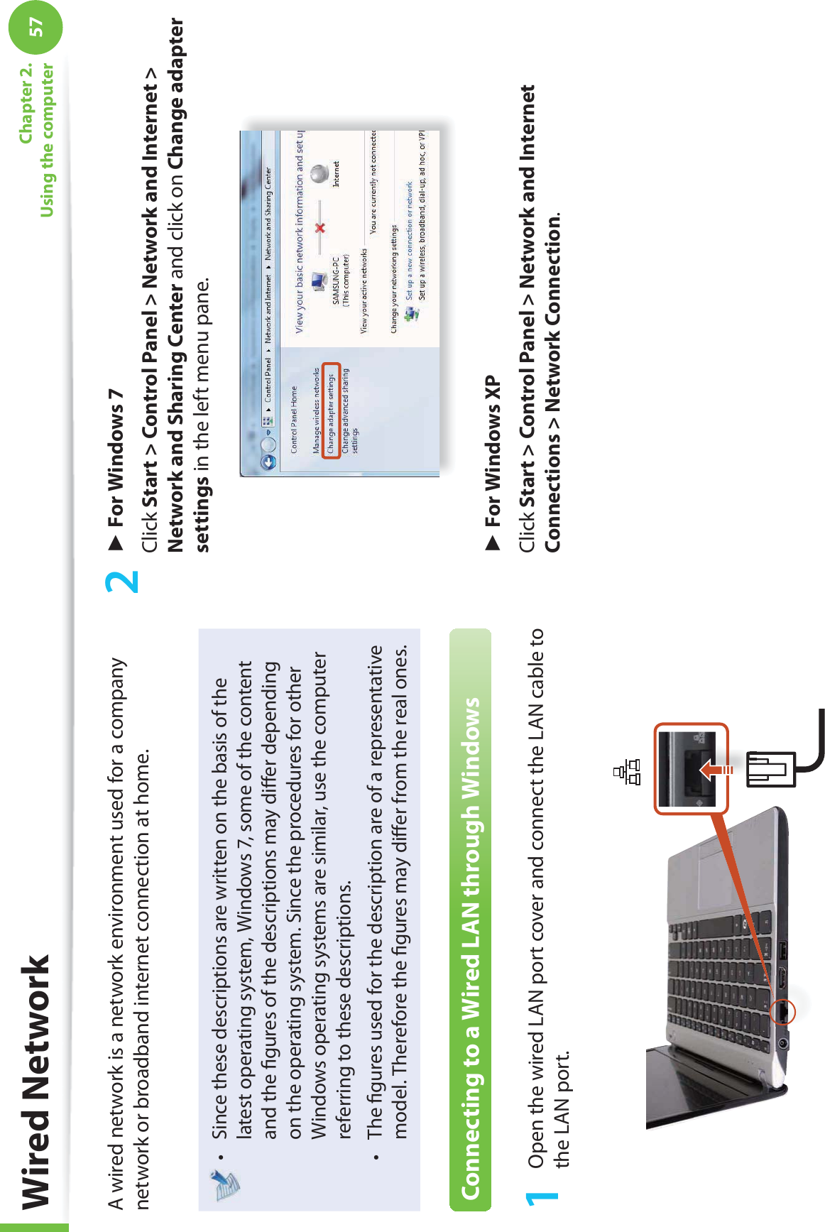 57Chapter 2. Using the computer Wired  NetworkA wired network is a network environment used for a company network or broadband internet connection at home.Since these descriptions are written on the basis of the t latest operating system, Windows 7, some of the content and the ﬁ gures of the descriptions may diﬀ er depending on the operating system. Since the procedures for other Windows operating systems are similar, use the computer referring to these descriptions.The ﬁ gures used for the description are of a representative t model. Therefore the ﬁ gures may diﬀ er from the real ones.Connecting to a Wired LAN through Windows1  Open the wired LAN port cover and connect the LAN cable to the LAN port.2 ► For Windows 7Click Start &gt; Control Panel &gt; Network and Internet &gt; Network and Sharing Center and click on Change adapter settings in the left menu pane.► For Windows XPClick Start &gt; Control Panel &gt; Network and Internet Connections &gt; Network Connection.