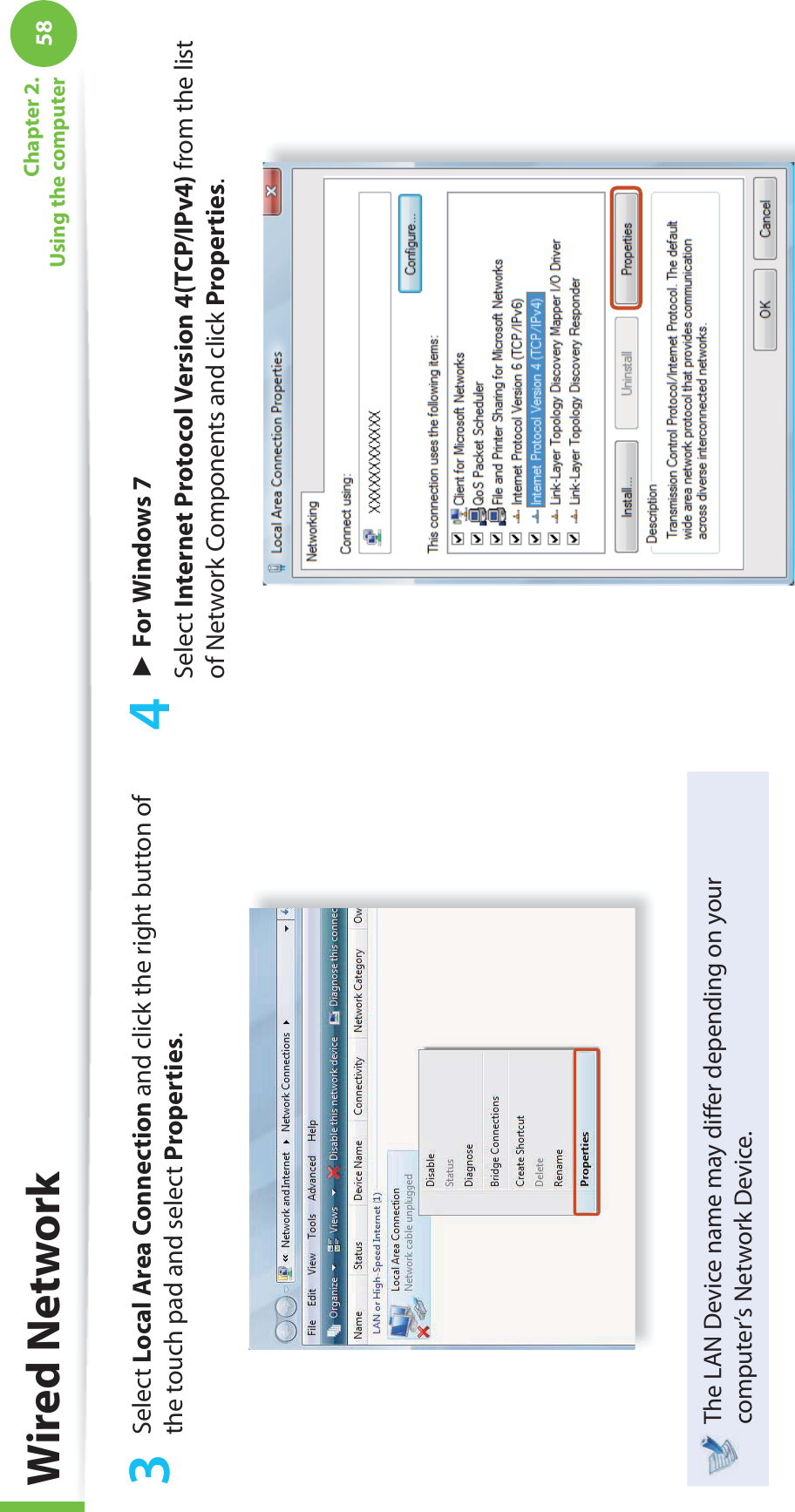 58Chapter 2. Using the computer3 Select Local Area Connection and click the right button of the touch pad and select Properties.The LAN Device name may diﬀ er depending on your computer’s Network Device.4 ► For Windows 7Select Internet Protocol Version 4(TCP/IPv4) from the list of Network Components and click Properties.Wired Network