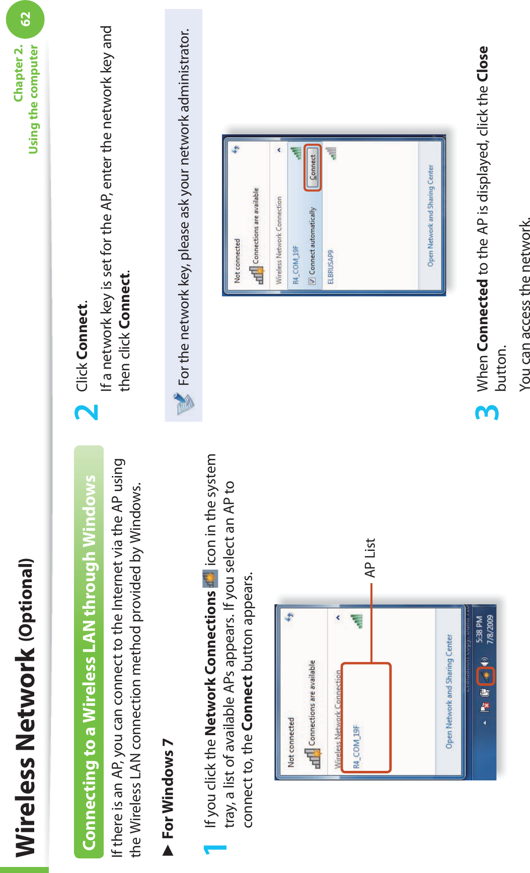 62Chapter 2. Using the computerWireless Network (Optional)Connecting to a Wireless LAN through WindowsIf there is an AP, you can connect to the Internet via the AP using the Wireless LAN connection method provided by Windows.► For Windows 71  If you click the Network Connections  icon in the system tray, a list of available APs appears. If you select an AP to connect to, the Connect button appears.AP List2 Click Connect.If a network key is set for the AP, enter the network key and then click Connect.For the network key, please ask your network administrator.3 When Connected to the AP is displayed, click the Close button.You can access the network.