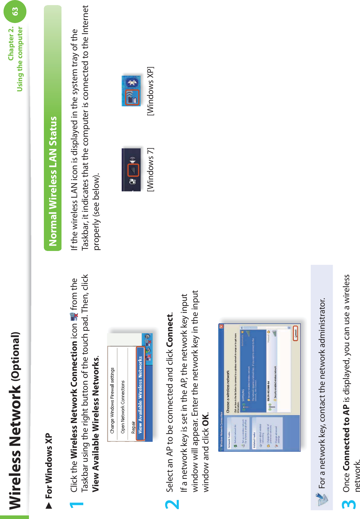 63Chapter 2. Using the computerWireless Network (Optional)► For Windows XP1 Click the Wireless Network Connection icon   from the Taskbar using the right button of the touch pad. Then, click View Available Wireless Networks.2  Select an AP to be connected and click Connect.If a network key is set in the AP, the network key input window will appear. Enter the network key in the input window and click OK.For a network key, contact the network administrator.3 Once Connected to AP is displayed, you can use a wireless network.Normal Wireless LAN StatusIf the wireless LAN icon is displayed in the system tray of the Taskbar, it indicates that the computer is connected to the Internet properly (see below).[Windows 7] [Windows XP]