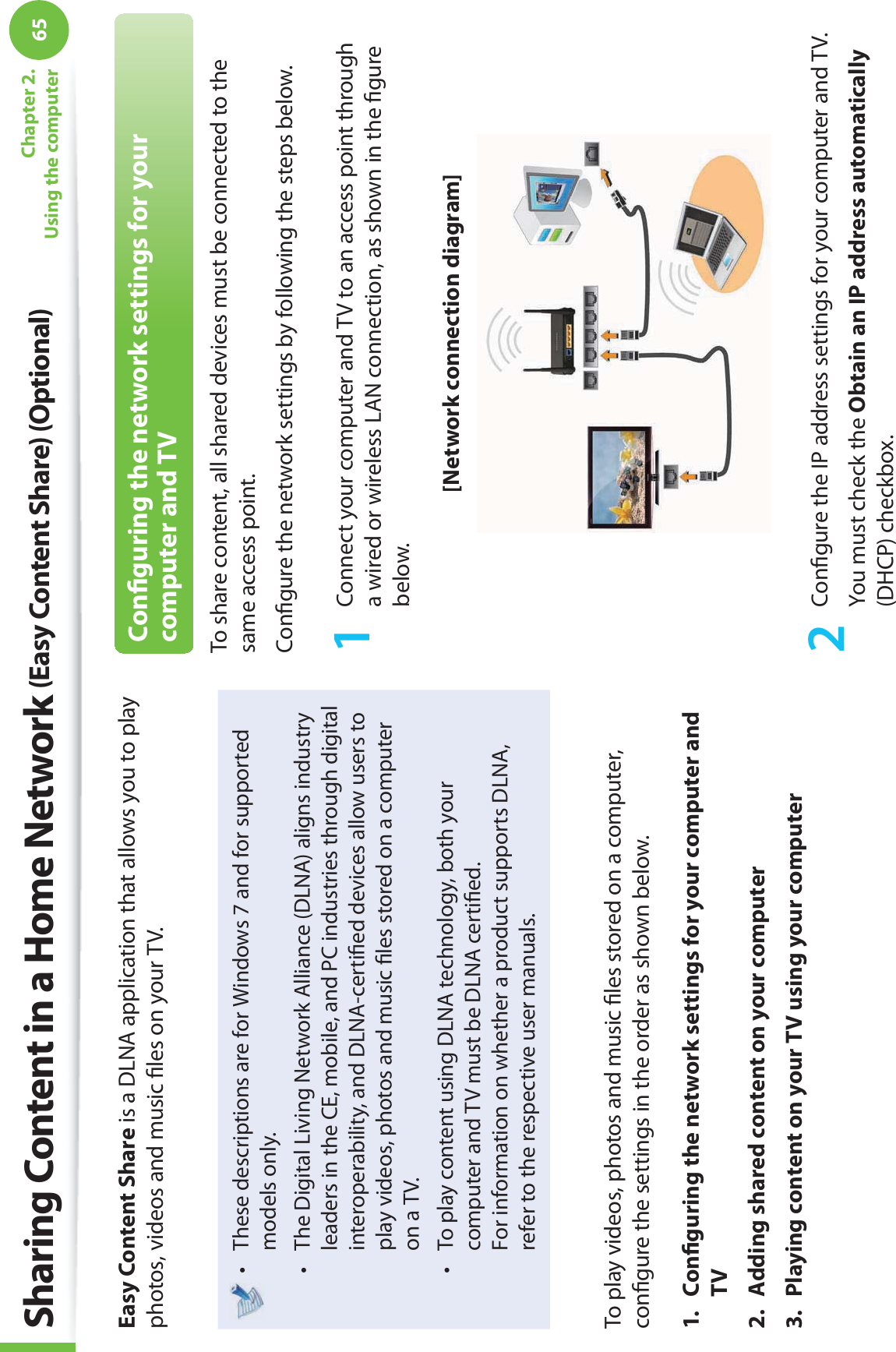 65Chapter 2. Using the computerSharing Content in a Home Network (Easy Content Share) (Optional)Easy Content Share is a DLNA application that allows you to play photos, videos and music ﬁ les on your TV.These descriptions are for Windows 7 and for supported t models only. The Digital Living Network Alliance (DLNA) aligns industry t leaders in the CE, mobile, and PC industries through digital interoperability, and DLNA-certiﬁ ed devices allow users to play videos, photos and music ﬁ les stored on a computer on a TV. To play content using DLNA technology, both your t computer and TV must be DLNA certiﬁ ed.For information on whether a product supports DLNA, refer to the respective user manuals.To play videos, photos and music ﬁ les stored on a computer, conﬁ gure the settings in the order as shown below.1. Conﬁ guring the network settings for your computer and TV2.  Adding shared content on your computer3.  Playing content on your TV using your computerConﬁ guring the network settings for your computer and TVTo share content, all shared devices must be connected to the same access point.Conﬁ gure the network settings by following the steps below.1  Connect your computer and TV to an access point through a wired or wireless LAN connection, as shown in the ﬁ gure below.[Network connection diagram]2 Conﬁ gure the IP address settings for your computer and TV.You must check the Obtain an IP address automatically (DHCP) checkbox.
