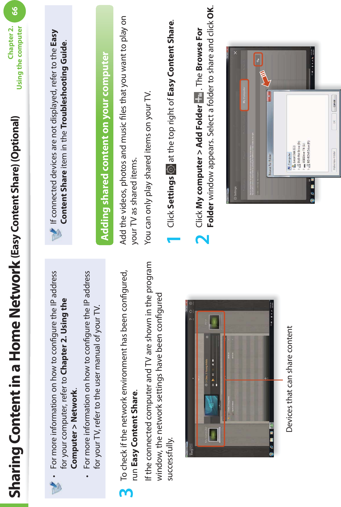 66Chapter 2. Using the computerFor more information on how to conﬁ gure the IP address t for your computer, refer to Chapter 2. Using the Computer &gt; Network.For more information on how to conﬁ gure the IP address t for your TV, refer to the user manual of your TV.3  To check if the network environment has been conﬁ gured, run Easy Content Share.If the connected computer and TV are shown in the program window, the network settings have been conﬁ gured successfully.Devices that can share contentIf connected devices are not displayed, refer to the Easy Content Share item in the Troubleshooting Guide.Adding shared content on your computerAdd the videos, photos and music ﬁ les that you want to play on your TV as shared items.You can only play shared items on your TV.1 Click Settings   at the top right of Easy Content Share.2 Click My computer &gt; Add Folder  . The Browse For Folder window appears. Select a folder to share and click OK.Sharing Content in a Home Network (Easy Content Share) (Optional)