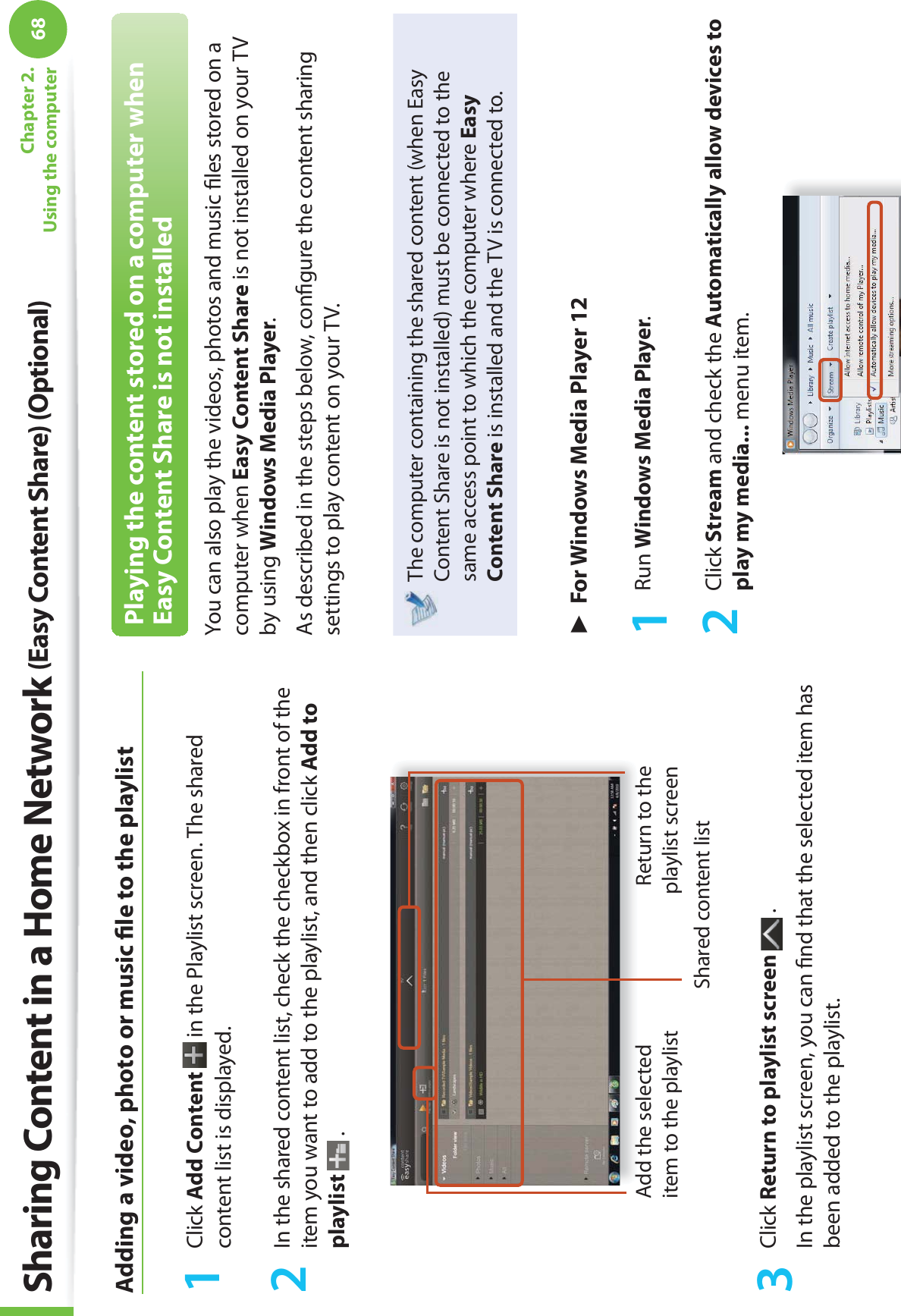 68Chapter 2. Using the computerAdding a video, photo or music ﬁ le to the playlist1 Click Add Content  in the Playlist screen. The shared content list is displayed.2  In the shared content list, check the checkbox in front of the item you want to add to the playlist, and then click Add to playlist  .Add the selected item to the playlistShared content listReturn to the playlist screen3 Click Return to playlist screen   .In the playlist screen, you can ﬁ nd that the selected item has been added to the playlist.Playing the content stored on a computer when Easy Content Share is not installedYou can also play the videos, photos and music ﬁ les stored on a computer when Easy Content Share is not installed on your TV by using Windows Media Player.As described in the steps below, conﬁ gure the content sharing settings to play content on your TV.The computer containing the shared content (when Easy Content Share is not installed) must be connected to the same access point to which the computer where Easy Content Share is installed and the TV is connected to.► For Windows Media Player 121 Run Windows Media Player.2 Click Stream and check the Automatically allow devices to play my media... menu item.Sharing Content in a Home Network (Easy Content Share) (Optional)