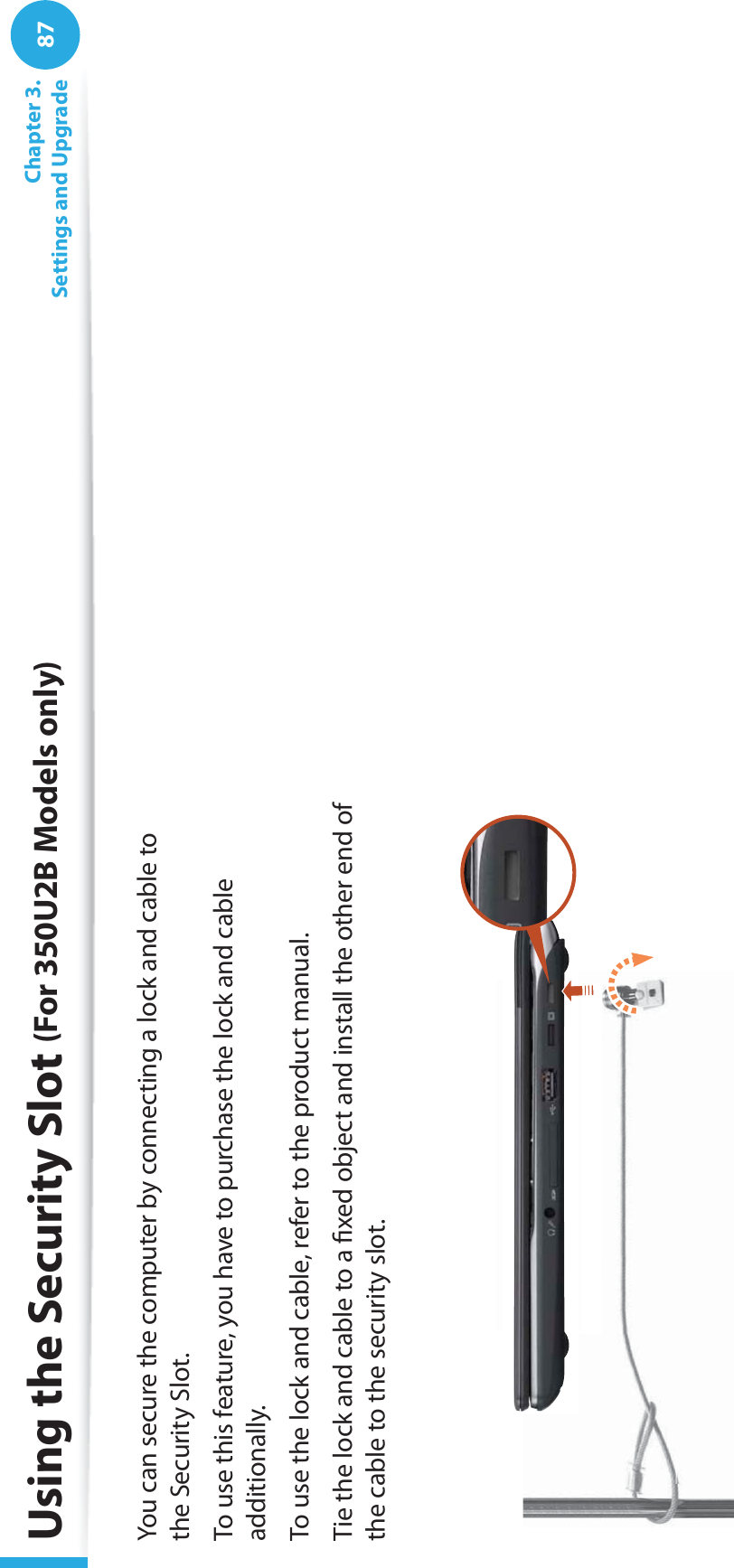 87Chapter 3. Settings and UpgradeUsing the Security Slot (For 350U2B Models only)You can secure the computer by connecting a lock and cable to the Security Slot.To use this feature, you have to purchase the lock and cable additionally.To use the lock and cable, refer to the product manual.Tie the lock and cable to a ﬁxed object and install the other end of the cable to the security slot.