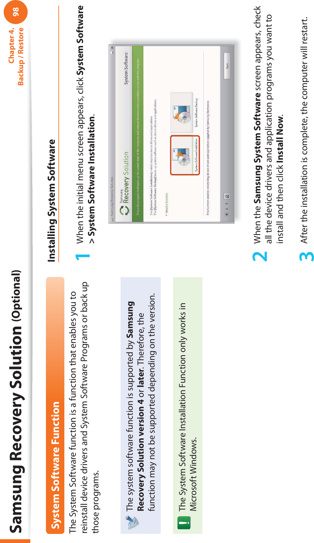 98Chapter 4.  Backup / RestoreSystem Software FunctionThe System Software function is a function that enables you to reinstall device drivers and System Software Programs or back up those programs. The system software function is supported by Samsung Recovery Solution version 4 or later. Therefore, the function may not be supported depending on the version.The System Software Installation Function only works in Microsoft Windows.Installing System Software1  When the initial menu screen appears, click System Software &gt; System Software Installation.2 When the Samsung System Software screen appears, check all the device drivers and application programs you want to install and then click Install Now.3  After the installation is complete, the computer will restart.Samsung Recovery Solution (Optional)