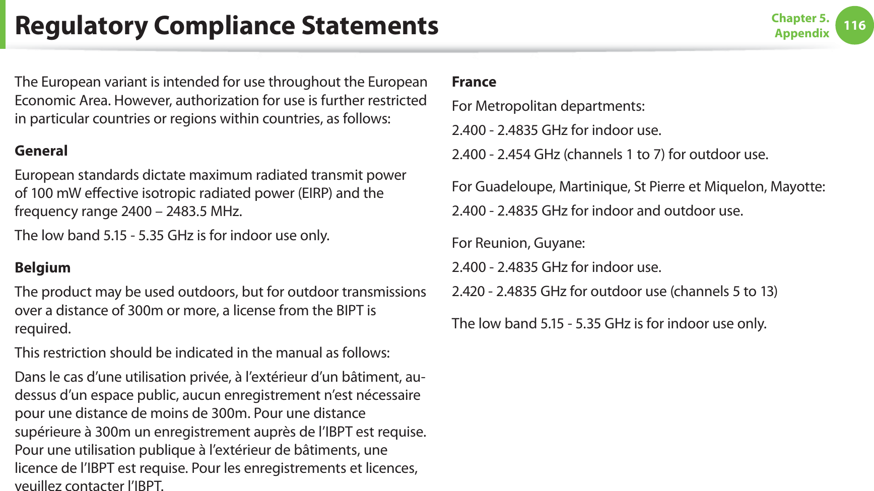 116Chapter 5.  AppendixRegulatory Compliance StatementsThe European variant is intended for use throughout the European Economic Area. However, authorization for use is further restricted in particular countries or regions within countries, as follows: GeneralEuropean standards dictate maximum radiated transmit power of 100 mW eﬀective isotropic radiated power (EIRP) and the frequency range 2400 – 2483.5 MHz.The low band 5.15 - 5.35 GHz is for indoor use only.BelgiumThe product may be used outdoors, but for outdoor transmissions over a distance of 300m or more, a license from the BIPT is required.This restriction should be indicated in the manual as follows:Dans le cas d’une utilisation privée, à l’extérieur d’un bâtiment, au-dessus d’un espace public, aucun enregistrement n’est nécessaire pour une distance de moins de 300m. Pour une distance supérieure à 300m un enregistrement auprès de l’IBPT est requise. Pour une utilisation publique à l’extérieur de bâtiments, une licence de l’IBPT est requise. Pour les enregistrements et licences, veuillez contacter l’IBPT.FranceFor Metropolitan departments:2.400 - 2.4835 GHz for indoor use.2.400 - 2.454 GHz (channels 1 to 7) for outdoor use.For Guadeloupe, Martinique, St Pierre et Miquelon, Mayotte:2.400 - 2.4835 GHz for indoor and outdoor use.For Reunion, Guyane:2.400 - 2.4835 GHz for indoor use.2.420 - 2.4835 GHz for outdoor use (channels 5 to 13)The low band 5.15 - 5.35 GHz is for indoor use only.