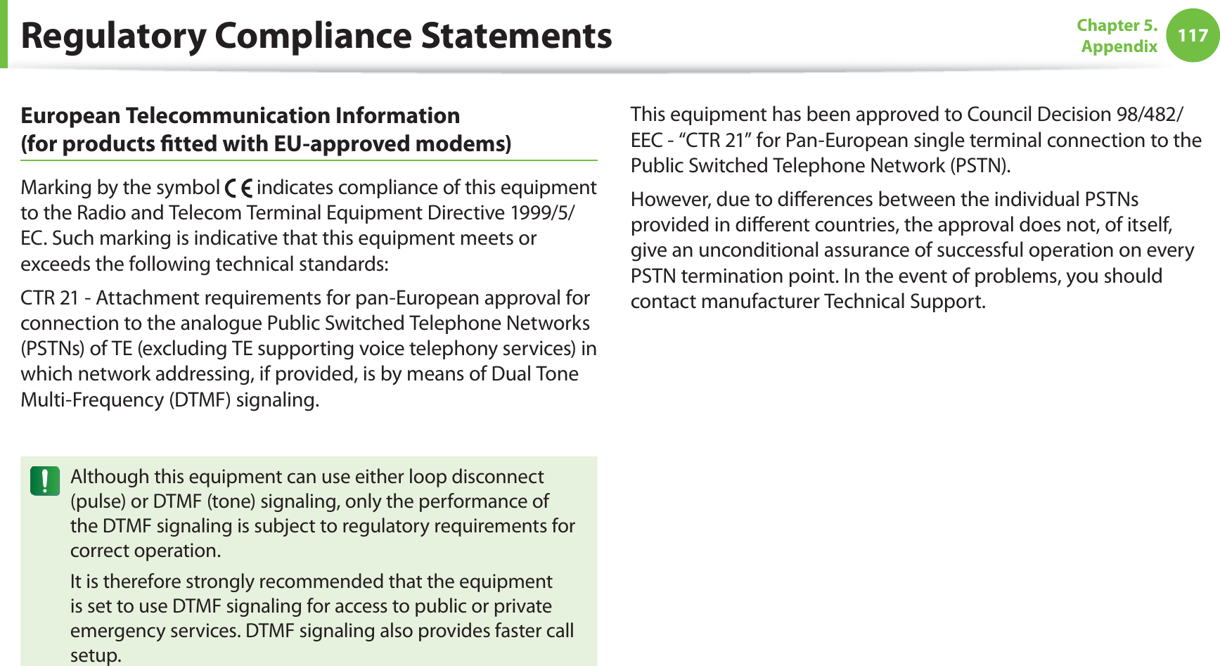 117Chapter 5.  AppendixRegulatory Compliance StatementsEuropean Telecommunication Information  (for products ﬁtted with EU-approved modems)Marking by the symbol   indicates compliance of this equipment to the Radio and Telecom Terminal Equipment Directive 1999/5/EC. Such marking is indicative that this equipment meets or exceeds the following technical standards:CTR 21 - Attachment requirements for pan-European approval for connection to the analogue Public Switched Telephone Networks (PSTNs) of TE (excluding TE supporting voice telephony services) in which network addressing, if provided, is by means of Dual Tone Multi-Frequency (DTMF) signaling.Although this equipment can use either loop disconnect (pulse) or DTMF (tone) signaling, only the performance of the DTMF signaling is subject to regulatory requirements for correct operation.It is therefore strongly recommended that the equipment is set to use DTMF signaling for access to public or private emergency services. DTMF signaling also provides faster call setup.This equipment has been approved to Council Decision 98/482/EEC - “CTR 21” for Pan-European single terminal connection to the Public Switched Telephone Network (PSTN).However, due to diﬀerences between the individual PSTNs provided in diﬀerent countries, the approval does not, of itself, give an unconditional assurance of successful operation on every PSTN termination point. In the event of problems, you should contact manufacturer Technical Support.