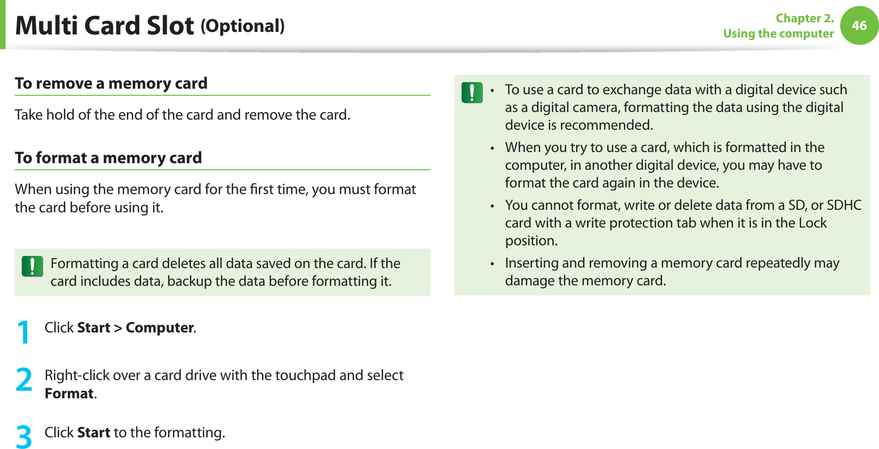 46Chapter 2.  Using the computerMulti Card Slot (Optional)To remove a memory cardTake hold of the end of the card and remove the card.To format a memory cardWhen using the memory card for the ﬁrst time, you must format the card before using it.Formatting a card deletes all data saved on the card. If the card includes data, backup the data before formatting it.1 Click Start &gt; Computer.2  Right-click over a card drive with the touchpad and select Format.3 Click Start to the formatting.To use a card to exchange data with a digital device such t as a digital camera, formatting the data using the digital device is recommended.When you try to use a card, which is formatted in the t computer, in another digital device, you may have to format the card again in the device.You cannot format, write or delete data from a SD, or SDHC t card with a write protection tab when it is in the Lock position.Inserting and removing a memory card repeatedly may t damage the memory card.