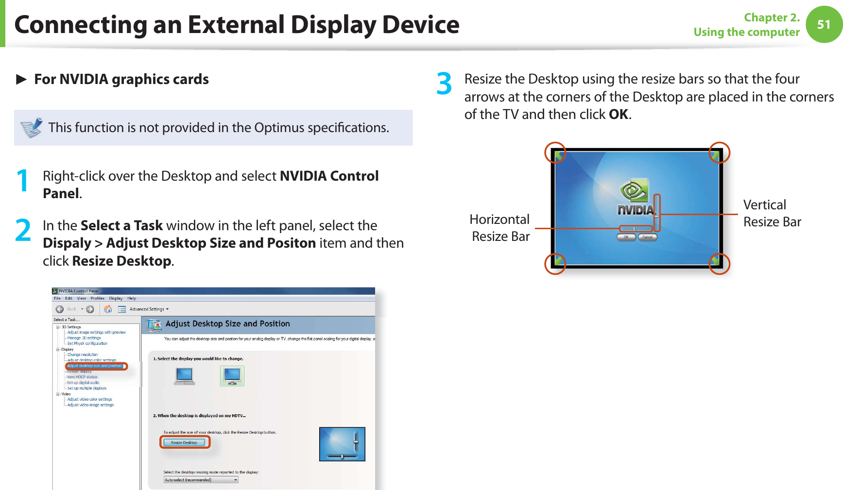51Chapter 2. Using the computerConnecting an External Display Device► For NVIDIA graphics cardsThis function is not provided in the Optimus speciﬁ cations.1  Right-click over the Desktop and select NVIDIA Control Panel.2 In the Select a Task window in the left panel, select the Dispaly &gt; Adjust Desktop Size and Positon item and then click Resize Desktop.3  Resize the Desktop using the resize bars so that the four arrows at the corners of the Desktop are placed in the corners of the TV and then click OK.Horizontal Resize BarVertical Resize Bar