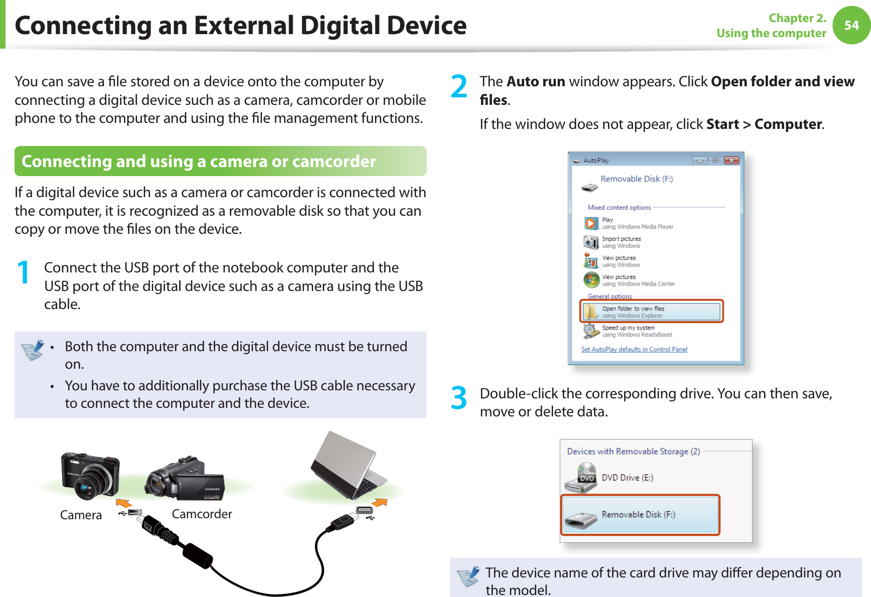 54Chapter 2. Using the computerConnecting an External Digital DeviceYou can save a ﬁ le stored on a device onto the computer by connecting a digital device such as a camera, camcorder or mobile phone to the computer and using the ﬁ le management functions.Connecting and using a camera or camcorderIf a digital device such as a camera or camcorder is connected with the computer, it is recognized as a removable disk so that you can copy or move the ﬁ les on the device.1  Connect the USB port of the notebook computer and the USB port of the digital device such as a camera using the USB cable.Both the computer and the digital device must be turned t on. You have to additionally purchase the USB cable necessary t to connect the computer and the device.Camera Camcorder2 The Auto run window appears. Click Open folder and view ﬁ les.If the window does not appear, click Start &gt; Computer.3  Double-click the corresponding drive. You can then save, move or delete data.The device name of the card drive may diﬀ er depending on the model.