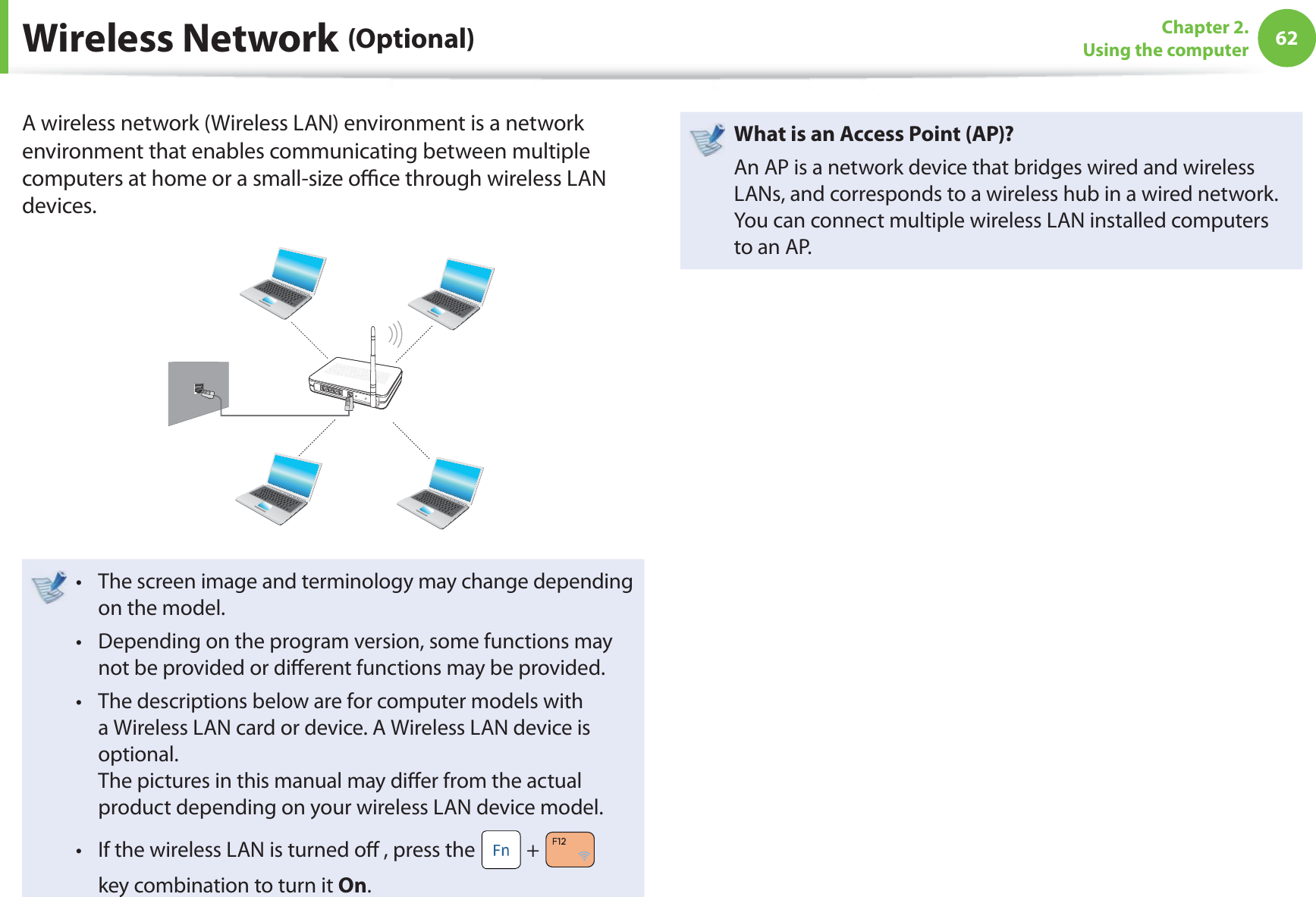 62Chapter 2. Using the computerA wireless network (Wireless LAN) environment is a network environment that enables communicating between multiple computers at home or a small-size oﬃ  ce through wireless LAN devices.The screen image and terminology may change depending t on the model.Depending on the program version, some functions may t not be provided or diﬀ erent functions may be provided.The descriptions below are for computer models with t a Wireless LAN card or device. A Wireless LAN device is optional.The pictures in this manual may diﬀ er from the actual product depending on your wireless LAN device model.If the wireless LAN is turned oﬀ  , press the t  +   key combination to turn it On.  What is an Access Point ( AP)?An AP is a network device that bridges wired and wireless LANs, and corresponds to a wireless hub in a wired network. You can connect multiple wireless LAN installed computers to an AP. Wireless  Network  (Optional)