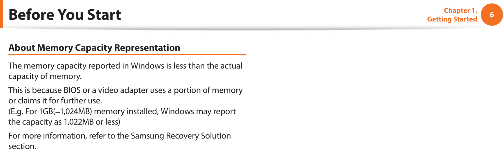 6Chapter 1. Getting StartedAbout Memory Capacity RepresentationThe memory capacity reported in Windows is less than the actual capacity of memory.This is because BIOS or a video adapter uses a portion of memory or claims it for further use. (E.g. For 1GB(=1,024MB) memory installed, Windows may report the capacity as 1,022MB or less)For more information, refer to the Samsung Recovery Solution section.Before You Start