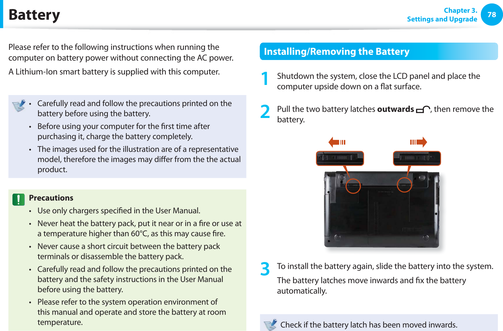 78 Chapter  3.Settings and Upgrade BatteryPlease refer to the following instructions when running the computer on battery power without connecting the AC power. A Lithium-Ion smart battery is supplied with this computer.Carefully read and follow the precautions printed on the t battery before using the battery.Before using your computer for the ﬁ rst time after t purchasing it, charge the battery completely.The images used for the illustration are of a representative t model, therefore the images may diﬀ er from the the actual product.  PrecautionsUse only chargers speciﬁ ed in the User Manual.t Never heat the battery pack, put it near or in a ﬁ re or use at t a temperature higher than 60°C, as this may cause ﬁ re.Never cause a short circuit between the battery pack t terminals or disassemble the battery pack. Carefully read and follow the precautions printed on the t battery and the safety instructions in the User Manual before using the battery.Please refer to the system operation environment of t this manual and operate and store the battery at room temperature.Installing/Removing the Battery1  Shutdown the system, close the LCD panel and place the computer upside down on a ﬂ at surface.2  Pull the two  battery latches outwards , then remove the battery.3  To install the battery again, slide the battery into the system. The battery latches move inwards and ﬁ x the battery automatically.Check if the battery latch has been moved inwards.